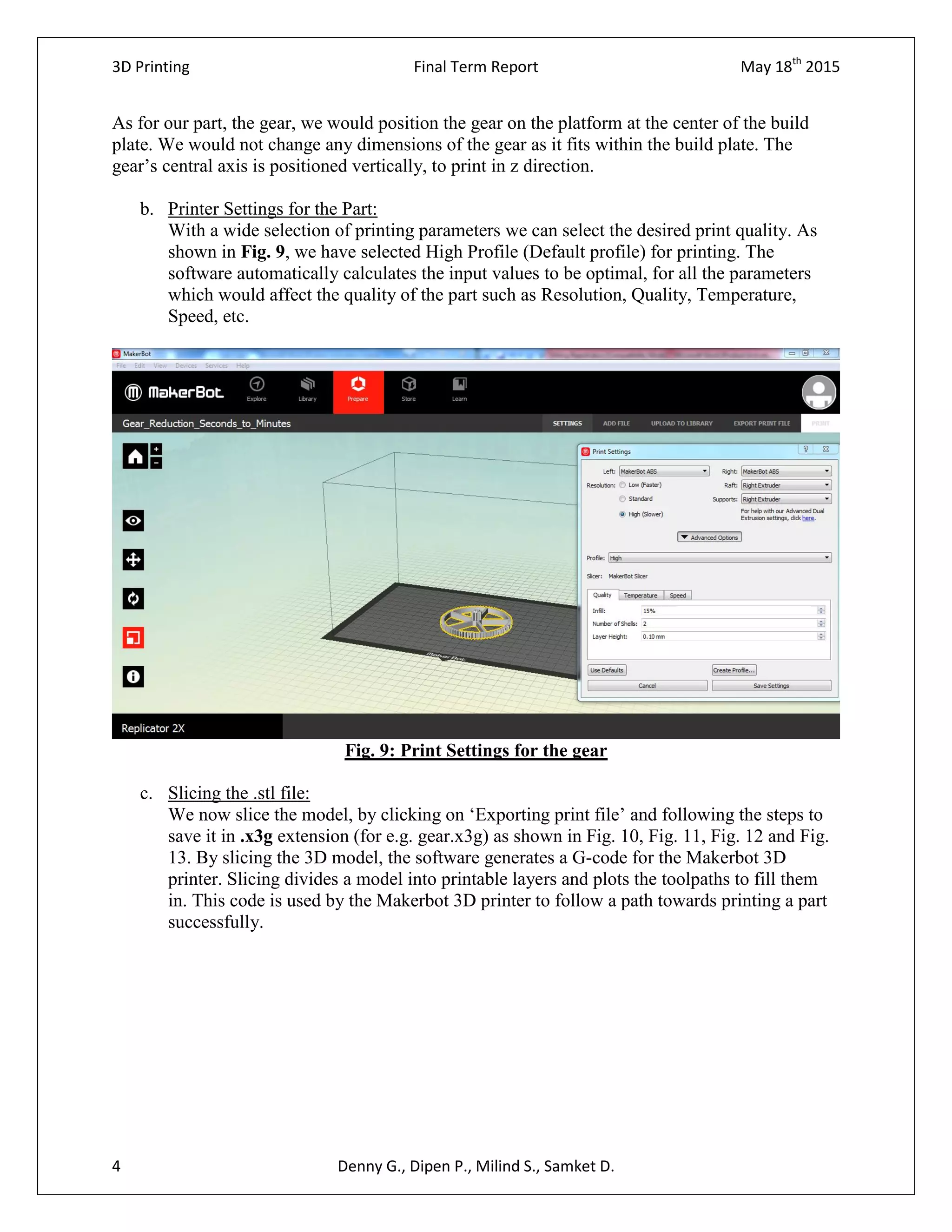 3D Printing Final Term Report May 18th
2015
4 Denny G., Dipen P., Milind S., Samket D.
As for our part, the gear, we would position the gear on the platform at the center of the build
plate. We would not change any dimensions of the gear as it fits within the build plate. The
gear’s central axis is positioned vertically, to print in z direction.
b. Printer Settings for the Part:
With a wide selection of printing parameters we can select the desired print quality. As
shown in Fig. 9, we have selected High Profile (Default profile) for printing. The
software automatically calculates the input values to be optimal, for all the parameters
which would affect the quality of the part such as Resolution, Quality, Temperature,
Speed, etc.
Fig. 9: Print Settings for the gear
c. Slicing the .stl file:
We now slice the model, by clicking on ‘Exporting print file’ and following the steps to
save it in .x3g extension (for e.g. gear.x3g) as shown in Fig. 10, Fig. 11, Fig. 12 and Fig.
13. By slicing the 3D model, the software generates a G-code for the Makerbot 3D
printer. Slicing divides a model into printable layers and plots the toolpaths to fill them
in. This code is used by the Makerbot 3D printer to follow a path towards printing a part
successfully.
 