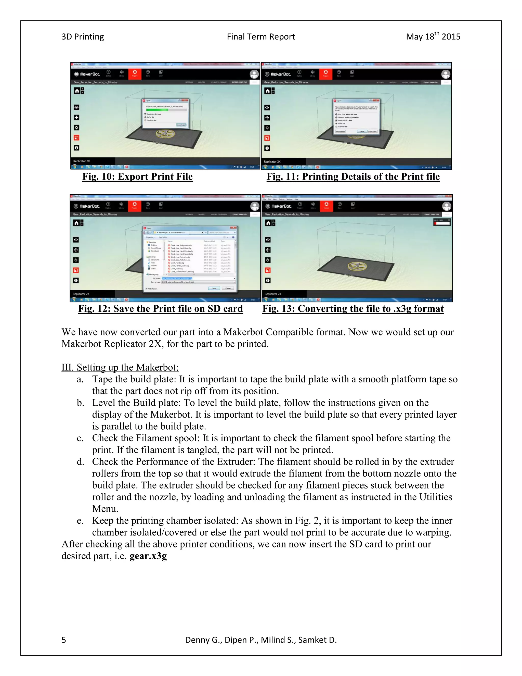 3D Printing Final Term Report May 18th
2015
5 Denny G., Dipen P., Milind S., Samket D.
Fig. 10: Export Print File Fig. 11: Printing Details of the Print file
Fig. 12: Save the Print file on SD card Fig. 13: Converting the file to .x3g format
We have now converted our part into a Makerbot Compatible format. Now we would set up our
Makerbot Replicator 2X, for the part to be printed.
III. Setting up the Makerbot:
a. Tape the build plate: It is important to tape the build plate with a smooth platform tape so
that the part does not rip off from its position.
b. Level the Build plate: To level the build plate, follow the instructions given on the
display of the Makerbot. It is important to level the build plate so that every printed layer
is parallel to the build plate.
c. Check the Filament spool: It is important to check the filament spool before starting the
print. If the filament is tangled, the part will not be printed.
d. Check the Performance of the Extruder: The filament should be rolled in by the extruder
rollers from the top so that it would extrude the filament from the bottom nozzle onto the
build plate. The extruder should be checked for any filament pieces stuck between the
roller and the nozzle, by loading and unloading the filament as instructed in the Utilities
Menu.
e. Keep the printing chamber isolated: As shown in Fig. 2, it is important to keep the inner
chamber isolated/covered or else the part would not print to be accurate due to warping.
After checking all the above printer conditions, we can now insert the SD card to print our
desired part, i.e. gear.x3g
 