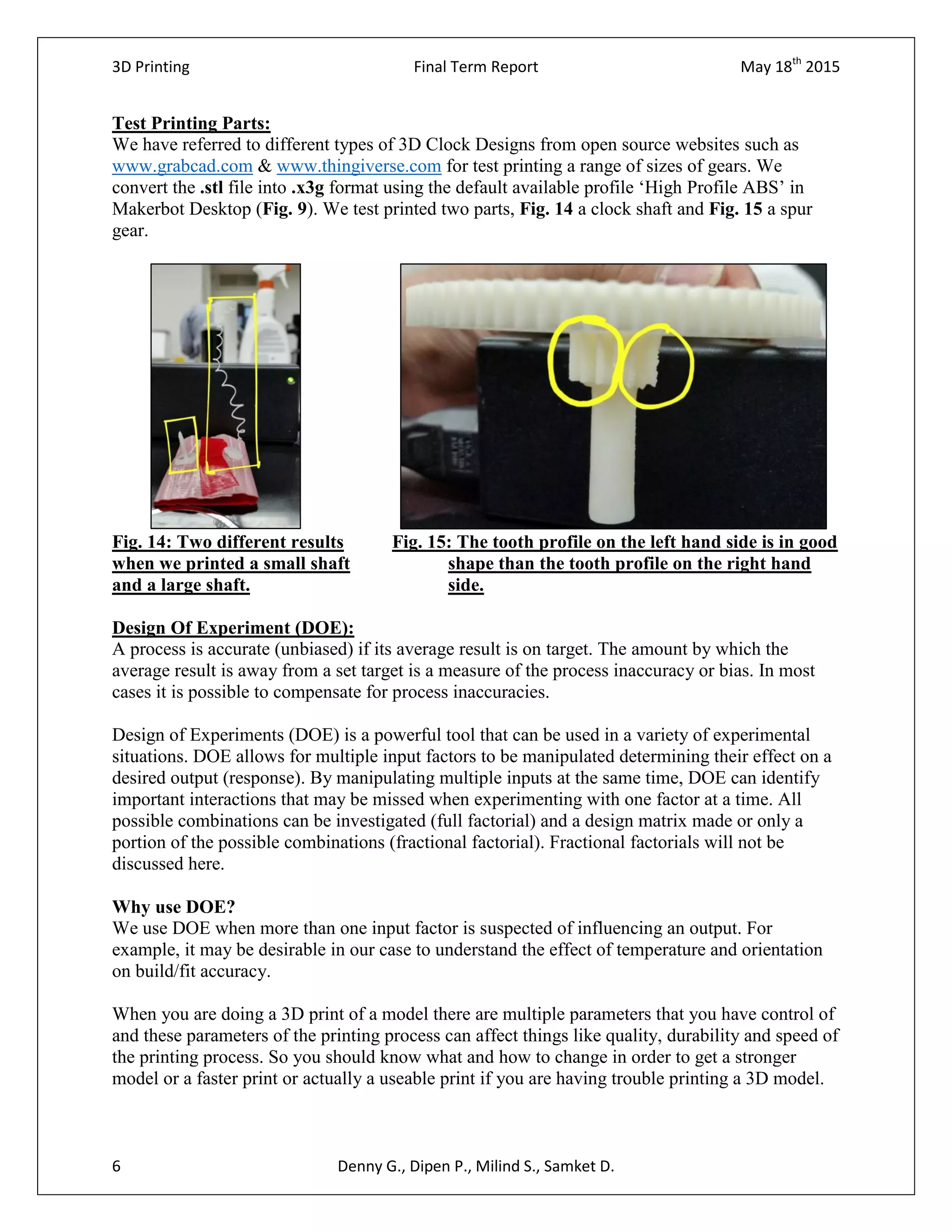 3D Printing Final Term Report May 18th
2015
6 Denny G., Dipen P., Milind S., Samket D.
Test Printing Parts:
We have referred to different types of 3D Clock Designs from open source websites such as
www.grabcad.com & www.thingiverse.com for test printing a range of sizes of gears. We
convert the .stl file into .x3g format using the default available profile ‘High Profile ABS’ in
Makerbot Desktop (Fig. 9). We test printed two parts, Fig. 14 a clock shaft and Fig. 15 a spur
gear.
Fig. 14: Two different results Fig. 15: The tooth profile on the left hand side is in good
when we printed a small shaft shape than the tooth profile on the right hand
and a large shaft. side.
Design Of Experiment (DOE):
A process is accurate (unbiased) if its average result is on target. The amount by which the
average result is away from a set target is a measure of the process inaccuracy or bias. In most
cases it is possible to compensate for process inaccuracies.
Design of Experiments (DOE) is a powerful tool that can be used in a variety of experimental
situations. DOE allows for multiple input factors to be manipulated determining their effect on a
desired output (response). By manipulating multiple inputs at the same time, DOE can identify
important interactions that may be missed when experimenting with one factor at a time. All
possible combinations can be investigated (full factorial) and a design matrix made or only a
portion of the possible combinations (fractional factorial). Fractional factorials will not be
discussed here.
Why use DOE?
We use DOE when more than one input factor is suspected of influencing an output. For
example, it may be desirable in our case to understand the effect of temperature and orientation
on build/fit accuracy.
When you are doing a 3D print of a model there are multiple parameters that you have control of
and these parameters of the printing process can affect things like quality, durability and speed of
the printing process. So you should know what and how to change in order to get a stronger
model or a faster print or actually a useable print if you are having trouble printing a 3D model.
 