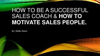 HOW TO BE A SUCCESSFUL
SALES COACH & HOW TO
MOTIVATE SALES PEOPLE.
By: Eddie Green
 