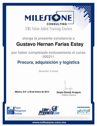 Gustavo Hernan Farias Estay
México, D.F. a 28 de Enero de 2013 Sergio Orozco Arreguín
Director General
Procura, adquisición y logística
(Duración: 3 horas)
otorga la presente constancia a
por haber completado exitosamente el curso
000311
El presente diploma permite al alumno acreditar el requisito de haber cursado por lo menos 3 horas de educación mediante instrucción directa en materia de manejo de proyectos, conforme a lo
descrito en el manual Project Management Professional (PMP ®) Credential Handbook, del Project Management Institute (PMI ®). Asimismo, el presente diploma permite acreditar, a quien ya
haya recibido la credencial de PMP, 3 PDUs (Professional Development Units), conforme a lo descrito en el manual Continuing Certification Requirement Program (CCR) Handbook, del PMI ®.
 