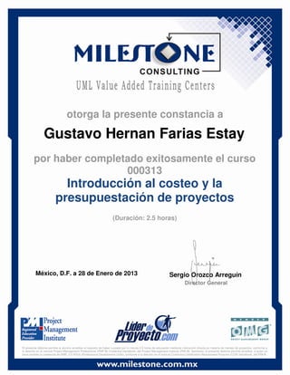 Gustavo Hernan Farias Estay
México, D.F. a 28 de Enero de 2013 Sergio Orozco Arreguín
Director General
Introducción al costeo y la
presupuestación de proyectos
(Duración: 2.5 horas)
otorga la presente constancia a
por haber completado exitosamente el curso
000313
El presente diploma permite al alumno acreditar el requisito de haber cursado por lo menos 2.5 horas de educación mediante instrucción directa en materia de manejo de proyectos, conforme a
lo descrito en el manual Project Management Professional (PMP ®) Credential Handbook, del Project Management Institute (PMI ®). Asimismo, el presente diploma permite acreditar, a quien ya
haya recibido la credencial de PMP, 2.5 PDUs (Professional Development Units), conforme a lo descrito en el manual Continuing Certification Requirement Program (CCR) Handbook, del PMI ®.
 