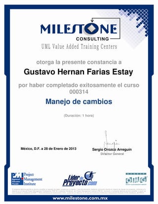 Gustavo Hernan Farias Estay
México, D.F. a 28 de Enero de 2013 Sergio Orozco Arreguín
Director General
Manejo de cambios
(Duración: 1 hora)
otorga la presente constancia a
por haber completado exitosamente el curso
000314
El presente diploma permite al alumno acreditar el requisito de haber cursado por lo menos 1 hora de educación mediante instrucción directa en materia de manejo de proyectos, conforme a lo
descrito en el manual Project Management Professional (PMP ®) Credential Handbook, del Project Management Institute (PMI ®). Asimismo, el presente diploma permite acreditar, a quien ya
haya recibido la credencial de PMP, 1 PDUs (Professional Development Units), conforme a lo descrito en el manual Continuing Certification Requirement Program (CCR) Handbook, del PMI ®.
 