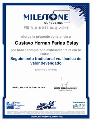 Gustavo Hernan Farias Estay
México, D.F. a 28 de Enero de 2013 Sergio Orozco Arreguín
Director General
Seguimiento tradicional vs. técnica de
valor devengado
(Duración: 2.75 horas)
otorga la presente constancia a
por haber completado exitosamente el curso
000315
El presente diploma permite al alumno acreditar el requisito de haber cursado por lo menos 2.75 horas de educación mediante instrucción directa en materia de manejo de proyectos, conforme a
lo descrito en el manual Project Management Professional (PMP ®) Credential Handbook, del Project Management Institute (PMI ®). Asimismo, el presente diploma permite acreditar, a quien ya
haya recibido la credencial de PMP, 2.75 PDUs (Professional Development Units), conforme a lo descrito en el manual Continuing Certification Requirement Program (CCR) Handbook, del PMI
 