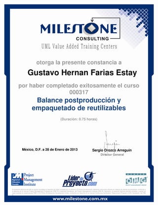 Gustavo Hernan Farias Estay
México, D.F. a 28 de Enero de 2013 Sergio Orozco Arreguín
Director General
Balance postproducción y
empaquetado de reutilizables
(Duración: 0.75 horas)
otorga la presente constancia a
por haber completado exitosamente el curso
000317
El presente diploma permite al alumno acreditar el requisito de haber cursado por lo menos 0.75 horas de educación mediante instrucción directa en materia de manejo de proyectos, conforme a
lo descrito en el manual Project Management Professional (PMP ®) Credential Handbook, del Project Management Institute (PMI ®). Asimismo, el presente diploma permite acreditar, a quien ya
haya recibido la credencial de PMP, 0.75 PDUs (Professional Development Units), conforme a lo descrito en el manual Continuing Certification Requirement Program (CCR) Handbook, del PMI
®.
 