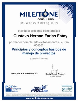 Gustavo Hernan Farias Estay
México, D.F. a 28 de Enero de 2013 Sergio Orozco Arreguín
Director General
Principios y conceptos básicos de
manejo de proyectos
(Duración: 2.5 horas)
otorga la presente constancia a
por haber completado exitosamente el curso
000302
El presente diploma permite al alumno acreditar el requisito de haber cursado por lo menos 2.5 horas de educación mediante instrucción directa en materia de manejo de proyectos, conforme a
lo descrito en el manual Project Management Professional (PMP ®) Credential Handbook, del Project Management Institute (PMI ®). Asimismo, el presente diploma permite acreditar, a quien ya
haya recibido la credencial de PMP, 2.5 PDUs (Professional Development Units), conforme a lo descrito en el manual Continuing Certification Requirement Program (CCR) Handbook, del PMI ®.
 