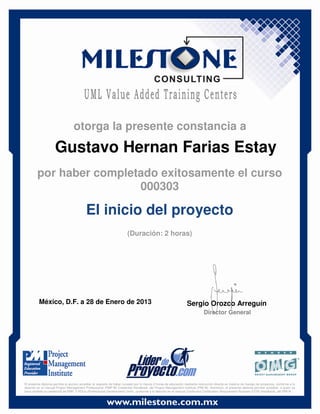 Gustavo Hernan Farias Estay
México, D.F. a 28 de Enero de 2013 Sergio Orozco Arreguín
Director General
El inicio del proyecto
(Duración: 2 horas)
otorga la presente constancia a
por haber completado exitosamente el curso
000303
El presente diploma permite al alumno acreditar el requisito de haber cursado por lo menos 2 horas de educación mediante instrucción directa en materia de manejo de proyectos, conforme a lo
descrito en el manual Project Management Professional (PMP ®) Credential Handbook, del Project Management Institute (PMI ®). Asimismo, el presente diploma permite acreditar, a quien ya
haya recibido la credencial de PMP, 2 PDUs (Professional Development Units), conforme a lo descrito en el manual Continuing Certification Requirement Program (CCR) Handbook, del PMI ®.
 