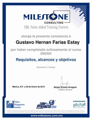 Gustavo Hernan Farias Estay
México, D.F. a 28 de Enero de 2013 Sergio Orozco Arreguín
Director General
Requisitos, alcances y objetivos
(Duración: 3 horas)
otorga la presente constancia a
por haber completado exitosamente el curso
000304
El presente diploma permite al alumno acreditar el requisito de haber cursado por lo menos 3 horas de educación mediante instrucción directa en materia de manejo de proyectos, conforme a lo
descrito en el manual Project Management Professional (PMP ®) Credential Handbook, del Project Management Institute (PMI ®). Asimismo, el presente diploma permite acreditar, a quien ya
haya recibido la credencial de PMP, 3 PDUs (Professional Development Units), conforme a lo descrito en el manual Continuing Certification Requirement Program (CCR) Handbook, del PMI ®.
 