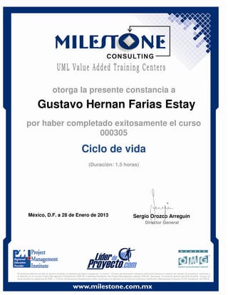 Gustavo Hernan Farias Estay
México, D.F. a 28 de Enero de 2013 Sergio Orozco Arreguín
Director General
Ciclo de vida
(Duración: 1.5 horas)
otorga la presente constancia a
por haber completado exitosamente el curso
000305
El presente diploma permite al alumno acreditar el requisito de haber cursado por lo menos 1.5 horas de educación mediante instrucción directa en materia de manejo de proyectos, conforme a
lo descrito en el manual Project Management Professional (PMP ®) Credential Handbook, del Project Management Institute (PMI ®). Asimismo, el presente diploma permite acreditar, a quien ya
haya recibido la credencial de PMP, 1.5 PDUs (Professional Development Units), conforme a lo descrito en el manual Continuing Certification Requirement Program (CCR) Handbook, del PMI ®.
 