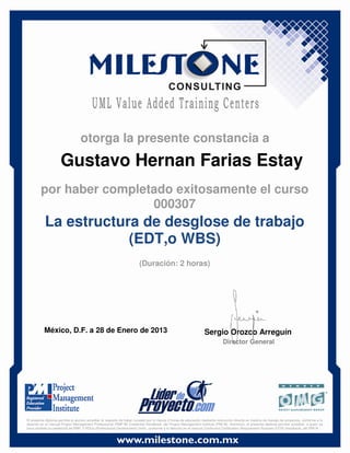 Gustavo Hernan Farias Estay
México, D.F. a 28 de Enero de 2013 Sergio Orozco Arreguín
Director General
La estructura de desglose de trabajo
(EDT,o WBS)
(Duración: 2 horas)
otorga la presente constancia a
por haber completado exitosamente el curso
000307
El presente diploma permite al alumno acreditar el requisito de haber cursado por lo menos 2 horas de educación mediante instrucción directa en materia de manejo de proyectos, conforme a lo
descrito en el manual Project Management Professional (PMP ®) Credential Handbook, del Project Management Institute (PMI ®). Asimismo, el presente diploma permite acreditar, a quien ya
haya recibido la credencial de PMP, 2 PDUs (Professional Development Units), conforme a lo descrito en el manual Continuing Certification Requirement Program (CCR) Handbook, del PMI ®.
 