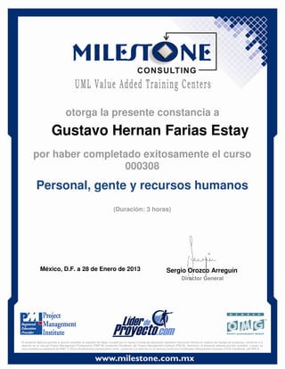 Gustavo Hernan Farias Estay
México, D.F. a 28 de Enero de 2013 Sergio Orozco Arreguín
Director General
Personal, gente y recursos humanos
(Duración: 3 horas)
otorga la presente constancia a
por haber completado exitosamente el curso
000308
El presente diploma permite al alumno acreditar el requisito de haber cursado por lo menos 3 horas de educación mediante instrucción directa en materia de manejo de proyectos, conforme a lo
descrito en el manual Project Management Professional (PMP ®) Credential Handbook, del Project Management Institute (PMI ®). Asimismo, el presente diploma permite acreditar, a quien ya
haya recibido la credencial de PMP, 3 PDUs (Professional Development Units), conforme a lo descrito en el manual Continuing Certification Requirement Program (CCR) Handbook, del PMI ®.
 