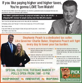 If you like paying higher and higher taxes,
You’re gonna LOVE Tom Walsh!
The last time Tom Walsh was in the Legislature, he voted for a graduated income tax proposal that was also
presented to voters as a statewide ballot initiative.
Voters weighed in on Tom’s massive tax increase scheme and they rejected it, overwhelmingly.
Tom’s love for sky-high taxes proved out-of-step with his constituents.
In Peabody, voters said “No way!” to Tom’s tax increase by a 72% to 28% margin.
Your choice is clear.
If you don’t think you pay enough in taxes and you want to pay more – much more –
Tom Walsh is your (tax) man. 
[Source: H 4896; Graduated income tax; Roll Call Vote #77; 5/25/94; Passed: 91-Y – 64-N, 3-NV; Thomas P. Walsh voted YEA]
Tom Walsh’s graduated income tax proposal included a top tax rate of 8.8% – a
whopping 50% increase for people earning more than $50,200 annually!
Stephanie Peach is a dedicated tax‐cutter.
Like Governor Charlie Baker, Stephanie Peach will fight 
every day to lower your tax burden.
SPECIAL ELECTION, TUESDAY, MARCH 1ST
POLLS OPEN FROM 7AM - 8 PM
INDEPENDENT INNOVATIVE INSPIRING
Stephanie signed the Americans for Tax Reform’s
Taxpayer Protection Pledge. She’s promised to
oppose all tax increases.
Stephanie will fight for more local aid and state
grant money to reduce pressure on property taxes
tax to 5%. This will help senior citizens on fixed
incomes stay in their homes.
Stephanie has been endorsed by Charlie Baker.
Stephanie has been endorsed by Citizens for
Limited Taxation and the National Federation for
Independent Business. She knows low taxes means
more jobs.
Stephanie supports cutting the income tax and
the sales tax to 5%. In a statewide ballot initiative,
voters mandated reducing the income tax. Liberals
in the Legislature have blocked it. Stephanie will
fight to make it happen.
 