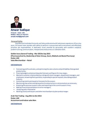 Anwar Sadique
Al Qusais - Dubai .UAE.
MOBILE: 00971 52 798 2073
ansad.mail@gmail.com
Personal Profile:
Qualified and motivated Accounts and Sales professional with had proven experience of four plus
years. An honest team member with ability to perform in pressurized work environment and effectively
prioritize job responsibilities. A dedicated, result oriented by personality with excellent analytical,
problemsolving,communication,interpersonal andbusinessco-ordinationskills.
Golden Ivory General Trading - Mar 2015to Sep 2015
(Pharmaceutical Co, Dealership of Aster Group, Zoom, Makkah and Boots Pharmacy)
Dubai, UAE
Sales Merchandiser – Retail
Job Entailments
• Forecastingprofitsandsales,andoptimizingthe salesvolume andprofitabilityof designated
productareas;
• Planningbudgetsandpresentingsalesforecastsandfiguresfornew ranges;
• Maintainscustomerrelationshipsbyvisitingwithstore managers,departmentmanagers,and
employees;answeringtheirquestions;respondingtospecial requests;describingproduct
features.
• Controllingstocklevelsbasedonforecastsforthe season;
• Monitoringslowsellersandtakingactiontoreduce pricesor setpromotionsasnecessary;
• Analyzingthe previousseason'ssalesandreportingonthe currentseason'slines;
• Making financial presentationstoseniormanagers;
• Analyzingsalesinformation
• Workingcloselywithbuyersandothermerchandiserstoplanproductranges
Arab Tala Trading - Aug 2011 to Oct 2013
Dubai, UAE
Accountant and Indoor sales Man
Job Entailments
 
