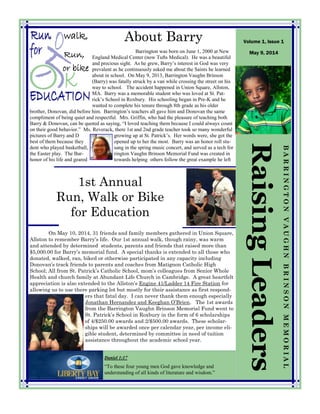 1st Annual
Run, Walk or Bike
for Education
RaisingLeaders
BARRINGTONVAUGHNBRINSONMEMORIAL
Volume 1, Issue 1
May 9, 2014
Daniel 1:17
“To these four young men God gave knowledge and
understanding of all kinds of literature and wisdom.”
About Barry
On May 10, 2014, 31 friends and family members gathered in Union Square,
Allston to remember Barry’s life. Our 1st annual walk, though rainy, was warm
and attended by determined students, parents and friends that raised more than
$5,000.00 for Barry’s memorial fund. A special thanks is extended to all those who
donated, walked, ran, biked or otherwise participated in any capacity including
Donovan’s track friends to parents and coaches from Matignon Catholic High
School; All from St. Patrick’s Catholic School, mom’s colleagues from Senior Whole
Health and church family at Abundant Life Church in Cambridge. A great heartfelt
appreciation is also extended to the Allston’s Engine 41/Ladder 14 Fire Station for
allowing us to use there parking lot but mostly for their assistance as first respond-
ers that fatal day. I can never thank them enough especially
Jonathan Hernandez and Keeghan O’Brien. The 1st awards
from the Barrington Vaughn Brinson Memorial Fund went to
St. Patrick’s School in Roxbury in the form of 6 scholarships
of 4/$250.00 awards and 2/$500.00 awards. These scholar-
ships will be awarded once per calendar year, per income eli-
gible student, determined by committee in need of tuition
assistance throughout the academic school year.
Barrington was born on June 1, 2000 at New
England Medical Center (now Tufts Medical). He was a beautiful
and precious sight. As he grew, Barry’s interest in God was very
prevalent as he continuously asked me about the Saints he learned
about in school. On May 9, 2013, Barrington Vaughn Brinson
(Barry) was fatally struck by a van while crossing the street on his
way to school. The accident happened in Union Square, Allston,
MA. Barry was a memorable student who was loved at St. Pat-
rick’s School in Roxbury. His schooling began in Pre-K and he
wanted to complete his tenure through 8th grade as his older
brother, Donovan, did before him. Barrington’s teachers all gave him and Donovan the same
compliment of being quiet and respectful. Mrs. Griffin, who had the pleasure of teaching both
Barry & Donovan, can be quoted as saying, “I loved teaching them because I could always count
on their good behavior.” Ms. Reverack, there 1st and 2nd grade teacher took so many wonderful
pictures of Barry and D growing up at St. Patrick’s. Her words were, she got the
best of them because they opened up to her the most. Barry was an honor roll stu-
dent who played basketball, sang in the spring music concert, and served as a tech for
the Easter play. The Bar- rington Vaughn Brinson Memorial Fund was created in
honor of his life and geared towards helping others follow the great example he left
walk,
or bike
,
Run,
 