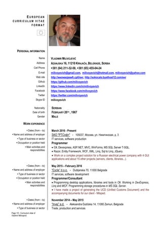 Page 1/5 - Curriculum vitae of
Vladimir Milivojević
PERSONAL INFORMATION
Name VLADIMIR MILIVOJEVIĆ
Address AZANJSKA 16, 11210 KRNJAČA, BELGRADE, SERBIA
Cell Phone +381 (64) 211-32-58, +381 (65) 455-04-24
E-mail milivoyevich@gmail.com, milivoyevich@hotmail.com, milivoyevich@yahoo.com
Web site http://миливојевић.срб/енг, http://sokocalo.byethost12.com/енг
Github https://github.com/milivoyevich
LinkedIn https://www.linkedin.com/in/milivoyevich
Facebook https://www.facebook.com/milivoyevich
Twitter https://twitter.com/milivoyevich
Skype ID milivoyevich
Nationality SERBIAN
Date of birth FEBRUARY 20TH , 1967
Gender MALE
WORK EXPERIENCE
• Dates (from – to) March 2016 - Present
• Name and address of employer ЗАО "РТСофт" - 105037, Москва, ул. Никитинская, д. 3
• Type of business or sector IT services, software production
• Occupation or position held Programmer
• Main activities and
responsibilities
 C#, Devexpress, ASP.NET, MVC, WinForms, MS SQL Server T-SQL.
 Razor, Entity Framework, WCF, XML, Linq, Sql to Linq, JQuery.
 Work on a complex project solution for a Russian electrical power company with 4 GUI
applications and about 15 other projects (servers, clients, libraries...).
• Dates (from – to) May 2015 – February 2016
• Name and address of employer “Cycle” d.o.o. - Dubljanska 70, 11000 Belgrade
• Type of business or sector IT services, software development
• Occupation or position held Programmer/Consultant
• Main activities and
responsibilities
 Programming desktop applications, libraries and tools in C#. Working in DevExpress,
Linq and WCF. Programming storage procedures in MS SQL Server.
 I have made a project of generating the UCD (Unified Customs Document) and the
accompanying documents for our client - Milsped.
• Dates (from – to) November 2014 – May 2015
• Name and address of employer “Invej” a.d. - Aleksandra Dubčeka 14, 11080 Zemun, Belgrade
• Type of business or sector Trade, production and services
E U R O P E A N
C U R R I C U L U M V I T A E
F O R M A T
 