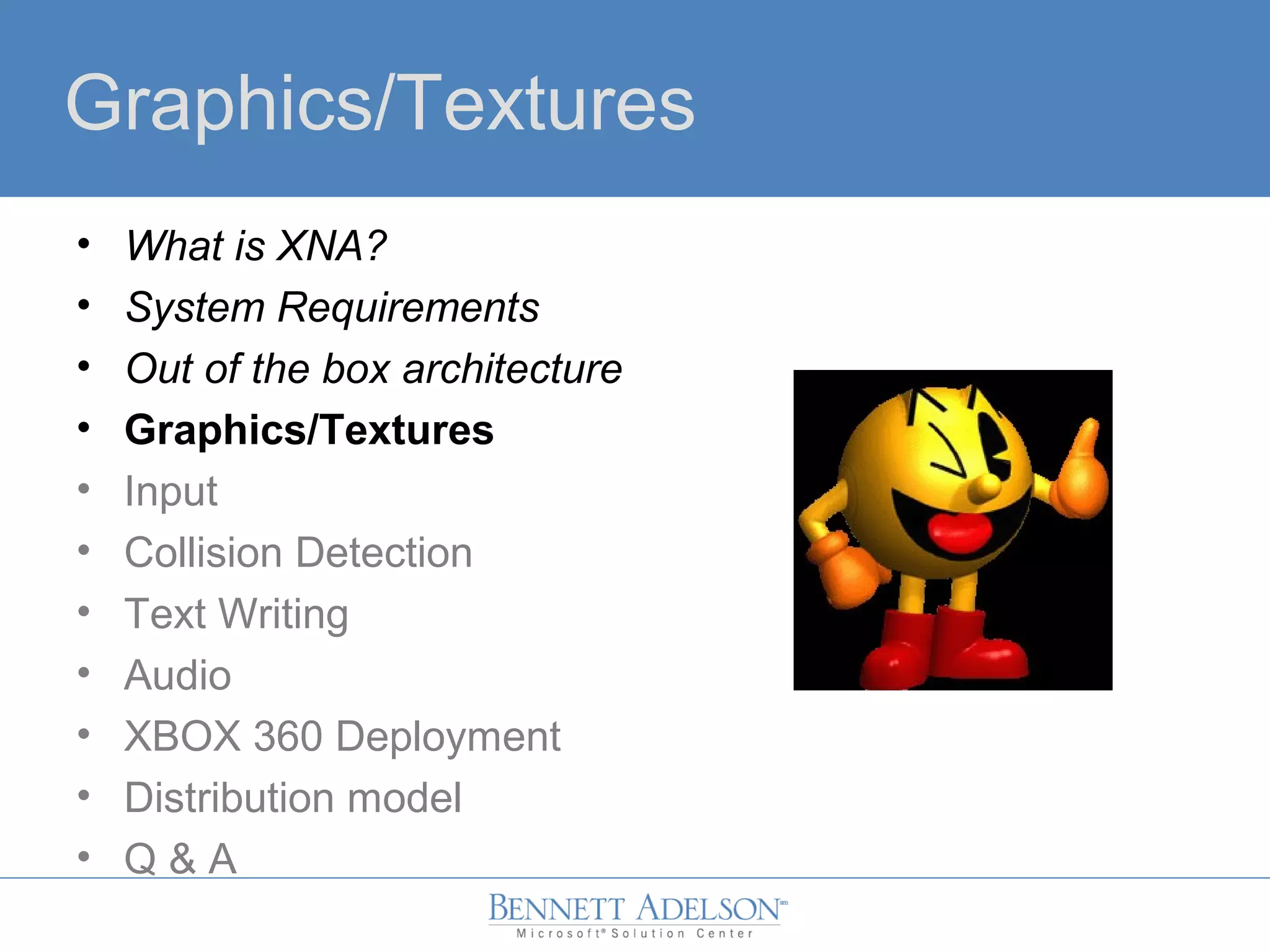 Graphics/Textures
• What is XNA?
• System Requirements
• Out of the box architecture
• Graphics/Textures
• Input
• Collision Detection
• Text Writing
• Audio
• XBOX 360 Deployment
• Distribution model
• Q & A
 