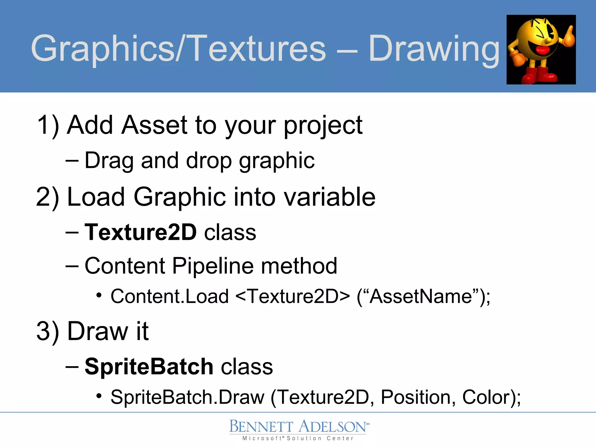 Graphics/Textures – Drawing
1) Add Asset to your project
– Drag and drop graphic
2) Load Graphic into variable
– Texture2D class
– Content Pipeline method
• Content.Load <Texture2D> (“AssetName”);
3) Draw it
– SpriteBatch class
• SpriteBatch.Draw (Texture2D, Position, Color);
 