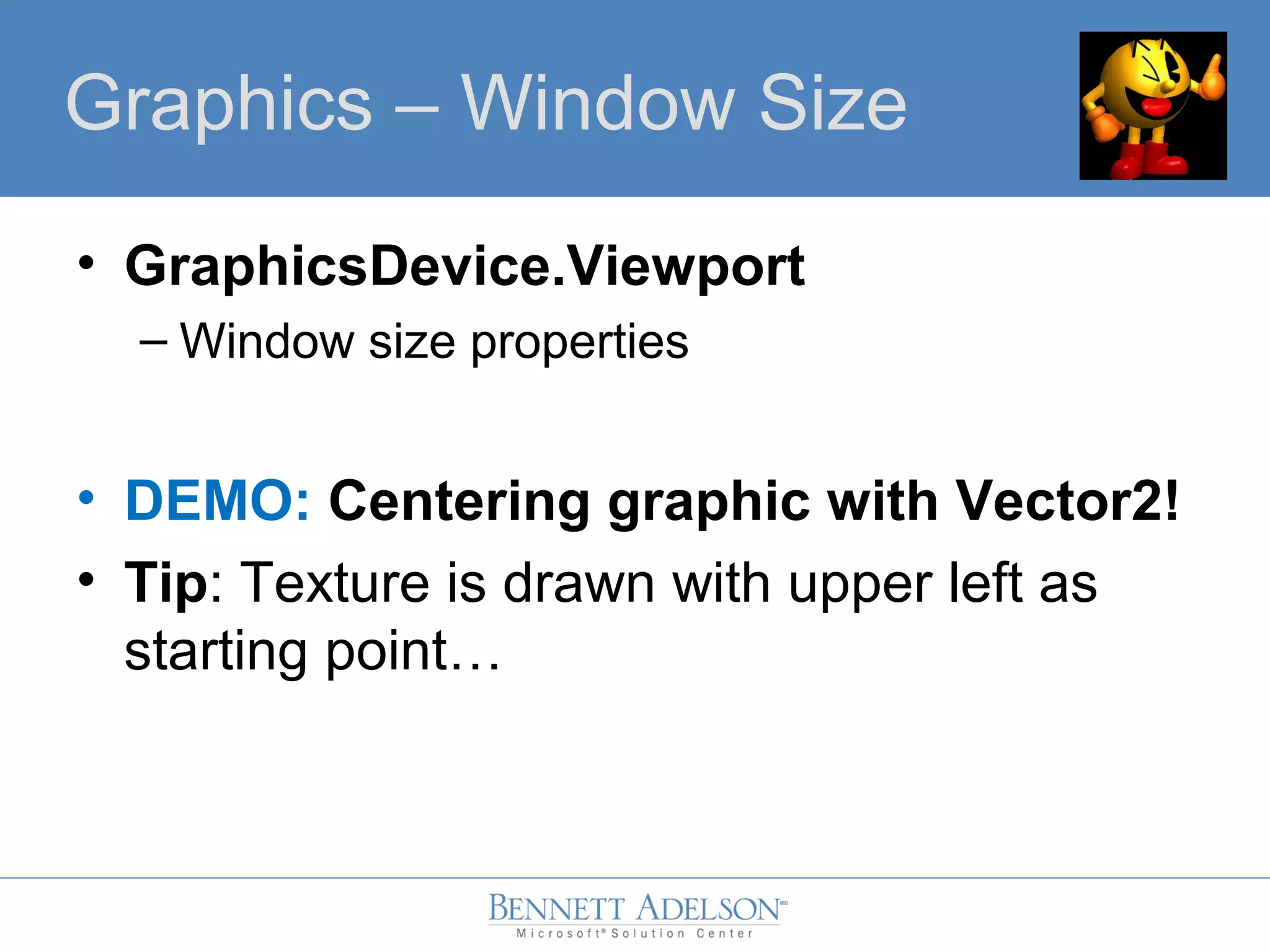 • GraphicsDevice.Viewport
– Window size properties
• DEMO: Centering graphic with Vector2!
• Tip: Texture is drawn with upper left as
starting point…
GraphicsGraphics – Window Size
 
