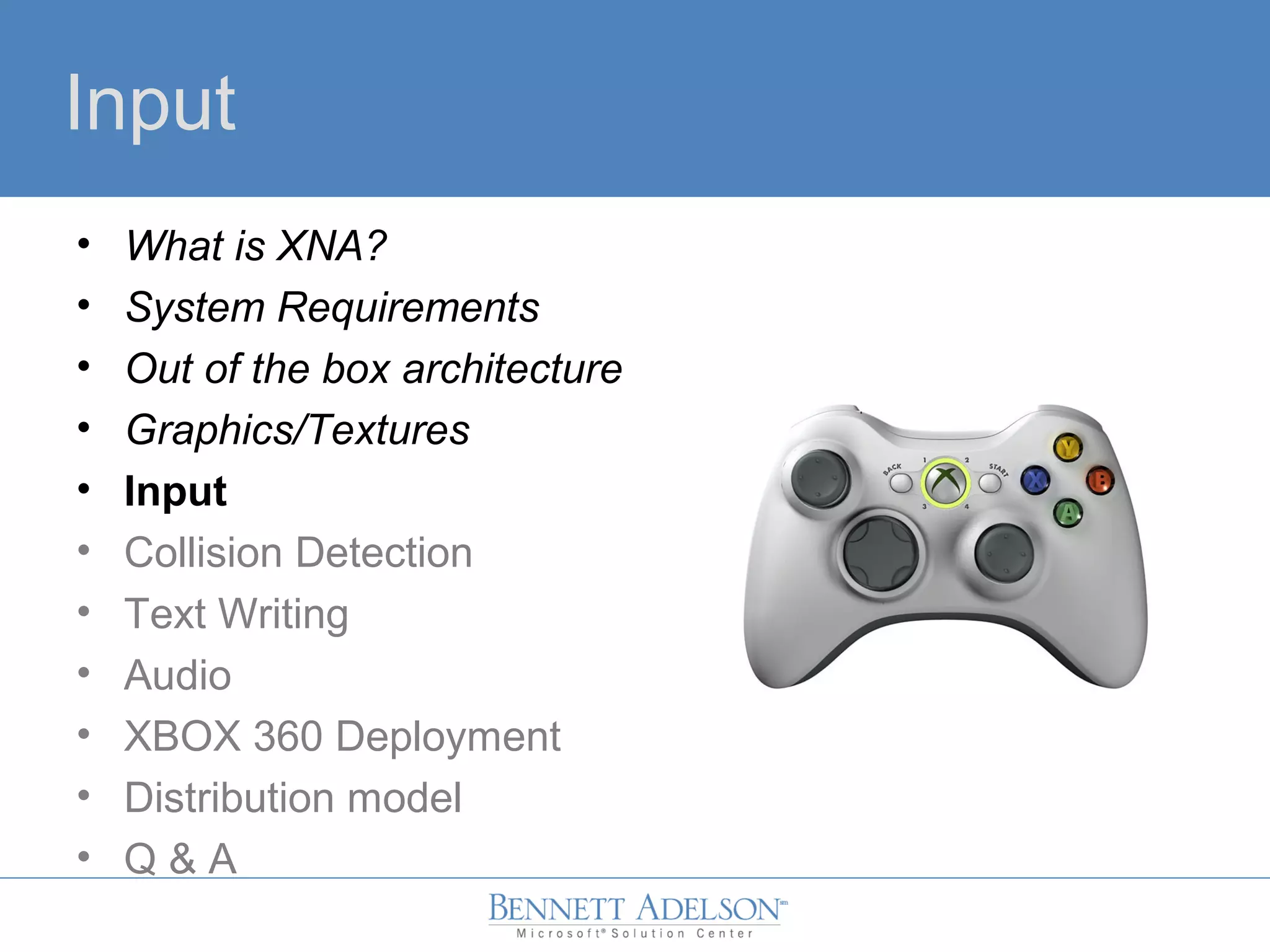 Input
• What is XNA?
• System Requirements
• Out of the box architecture
• Graphics/Textures
• Input
• Collision Detection
• Text Writing
• Audio
• XBOX 360 Deployment
• Distribution model
• Q & A
 