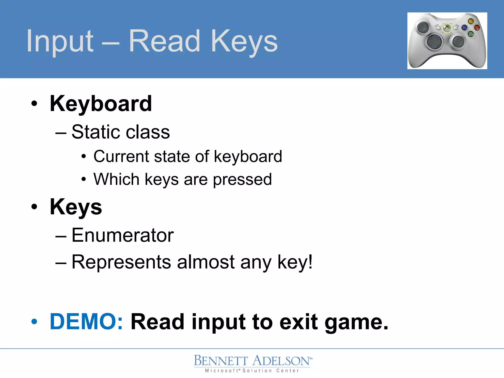 • Keyboard
– Static class
• Current state of keyboard
• Which keys are pressed
• Keys
– Enumerator
– Represents almost any key!
• DEMO: Read input to exit game.
Input – Read Keys
 