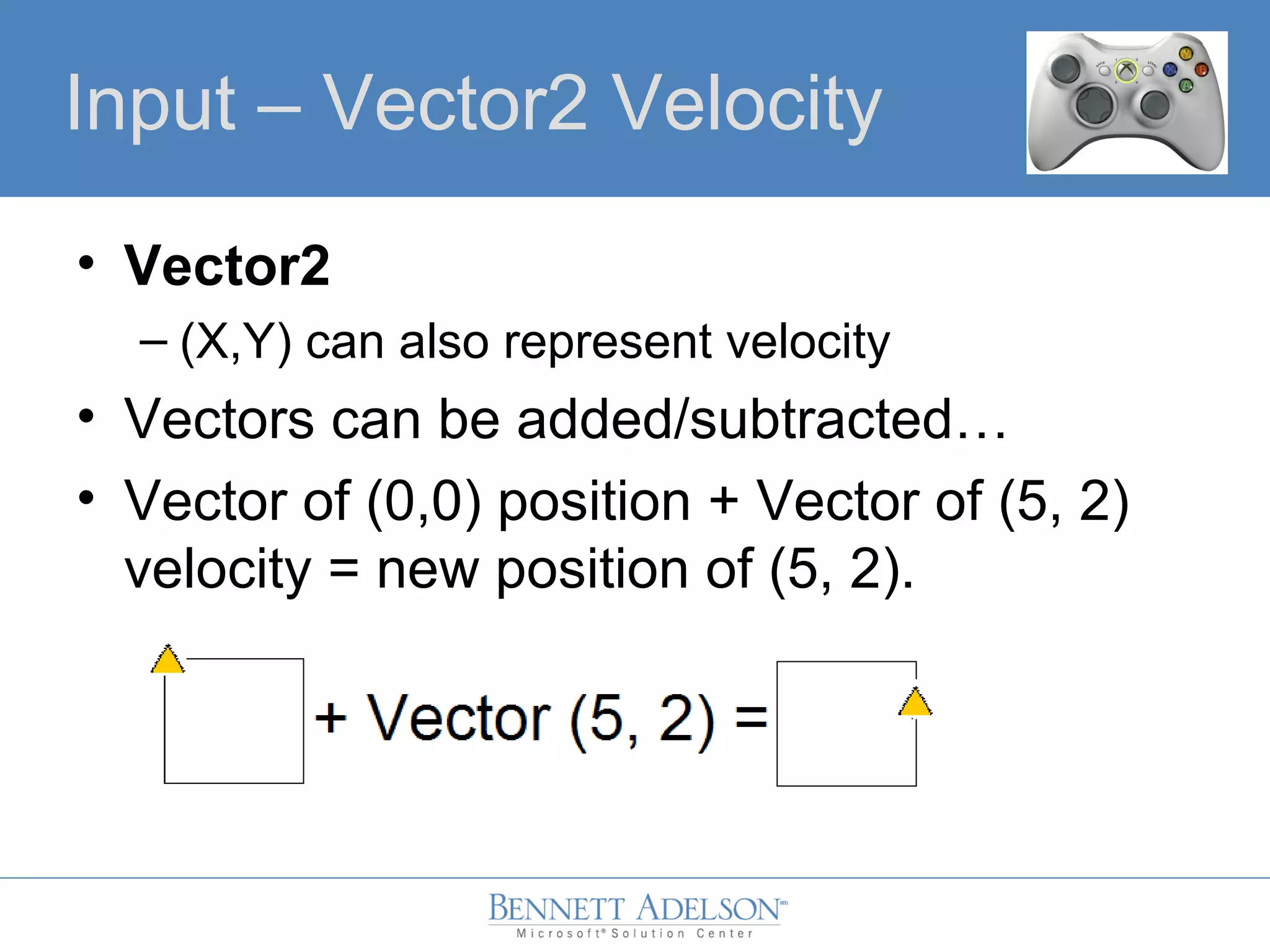 • Vector2
– (X,Y) can also represent velocity
• Vectors can be added/subtracted…
• Vector of (0,0) position + Vector of (5, 2)
velocity = new position of (5, 2).
Input – Vector2 Velocity
 