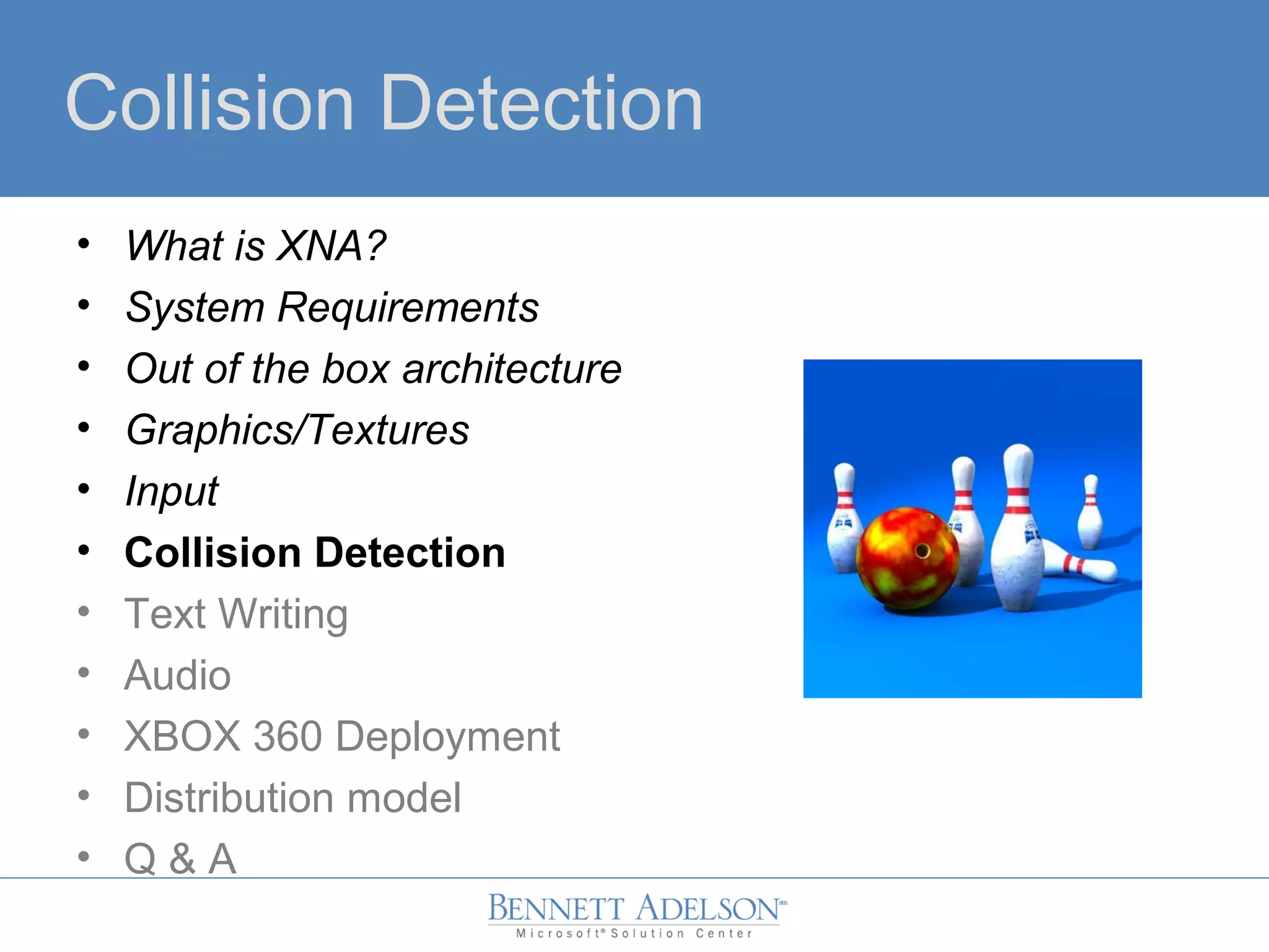 Collision Detection
• What is XNA?
• System Requirements
• Out of the box architecture
• Graphics/Textures
• Input
• Collision Detection
• Text Writing
• Audio
• XBOX 360 Deployment
• Distribution model
• Q & A
 
