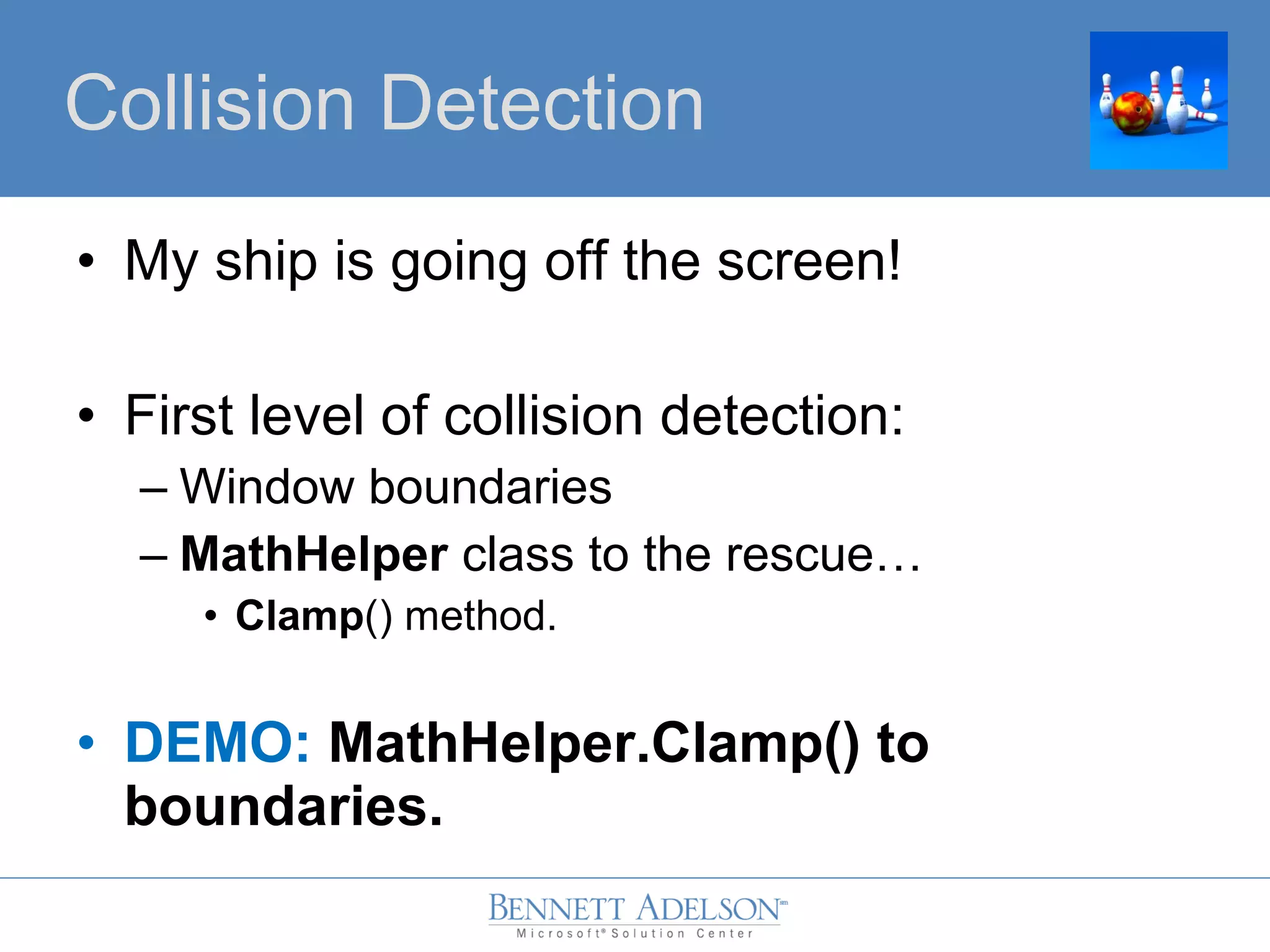 • My ship is going off the screen!
• First level of collision detection:
– Window boundaries
– MathHelper class to the rescue…
• Clamp() method.
• DEMO: MathHelper.Clamp() to
boundaries.
Collision Detection
 