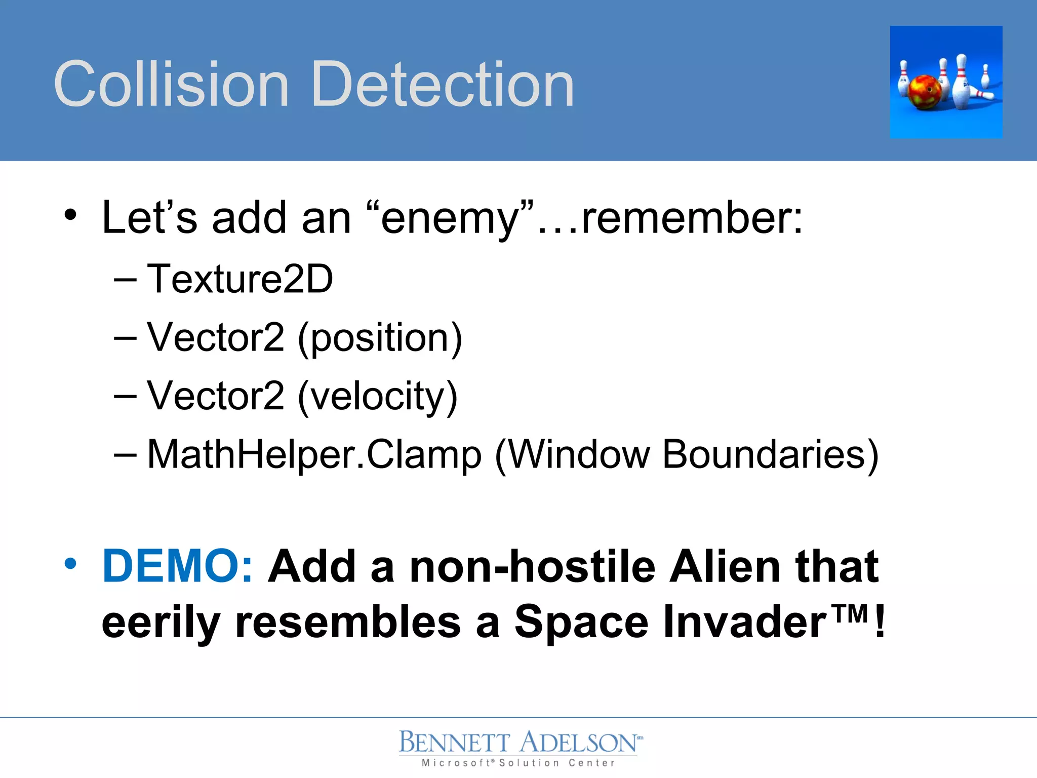 • Let’s add an “enemy”…remember:
– Texture2D
– Vector2 (position)
– Vector2 (velocity)
– MathHelper.Clamp (Window Boundaries)
• DEMO: Add a non-hostile Alien that
eerily resembles a Space Invader™!
Collision Detection
 