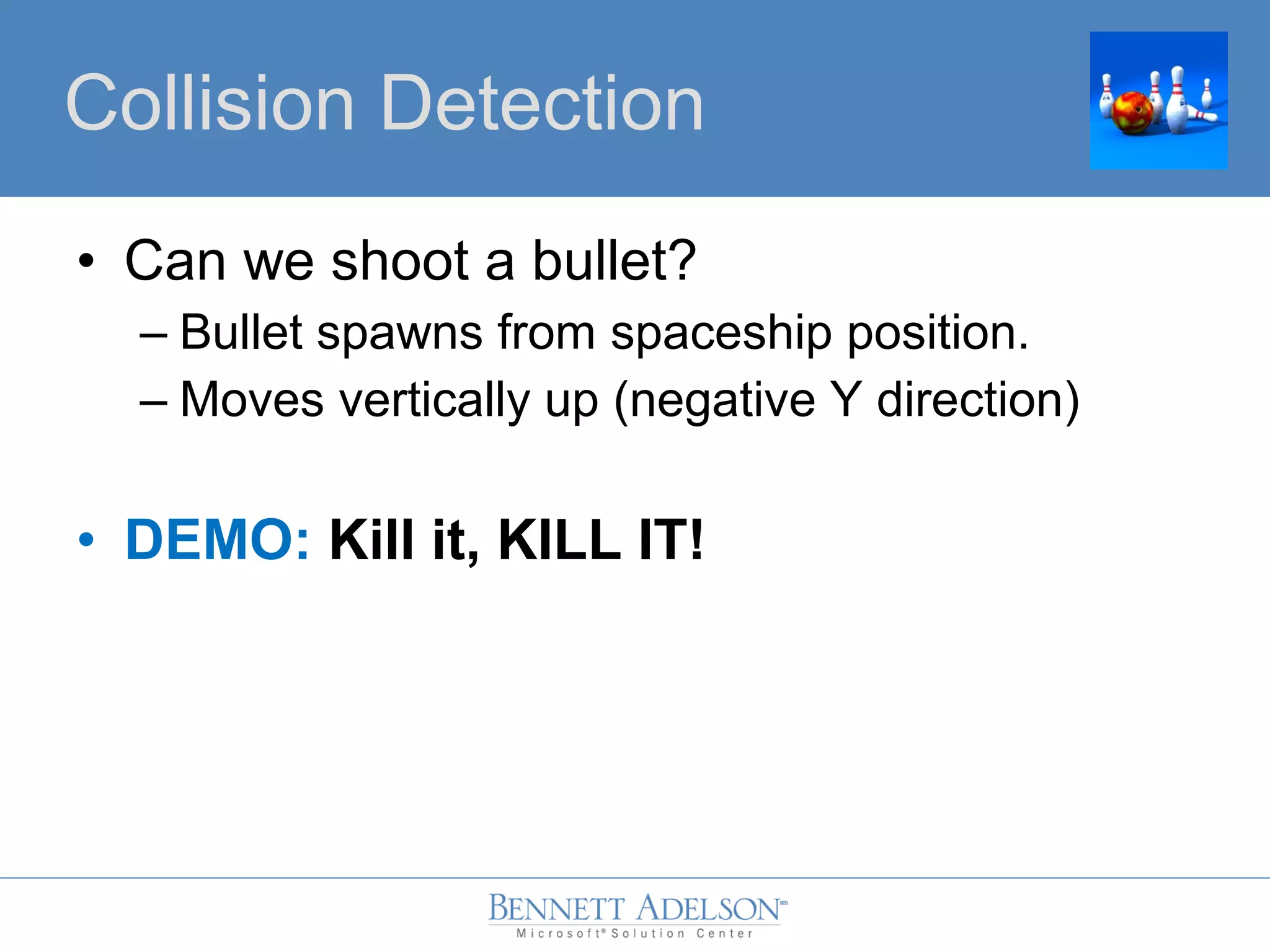 • Can we shoot a bullet?
– Bullet spawns from spaceship position.
– Moves vertically up (negative Y direction)
• DEMO: Kill it, KILL IT!
Collision Detection
 