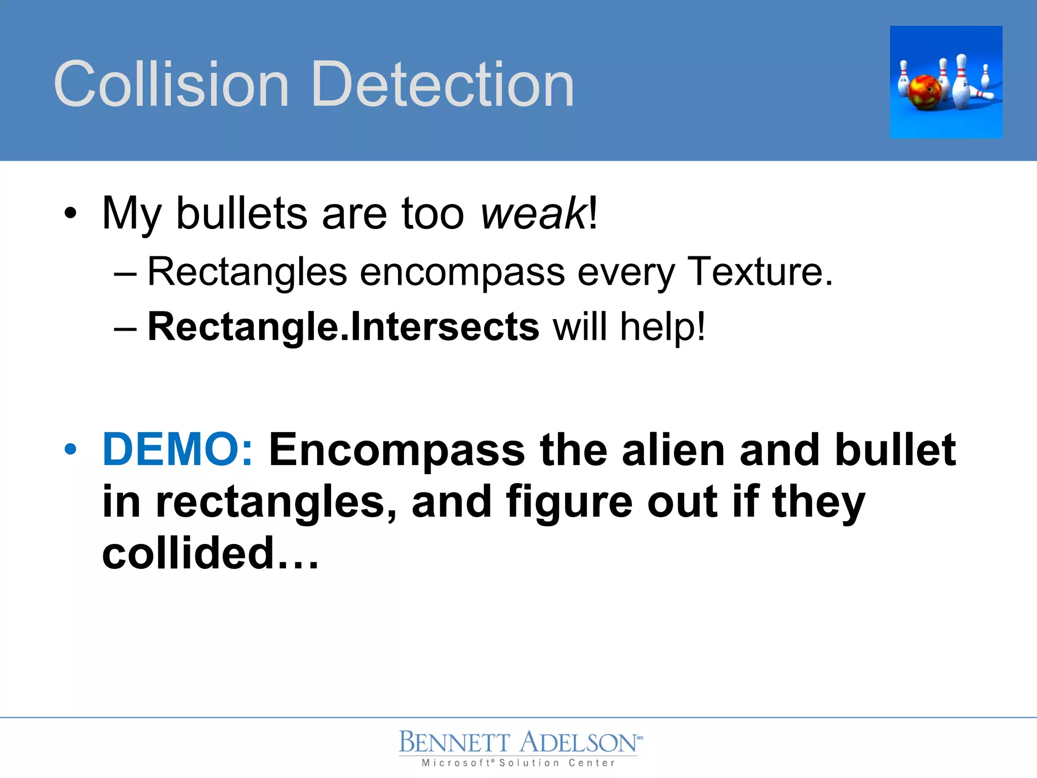 • My bullets are too weak!
– Rectangles encompass every Texture.
– Rectangle.Intersects will help!
• DEMO: Encompass the alien and bullet
in rectangles, and figure out if they
collided…
Collision Detection
 