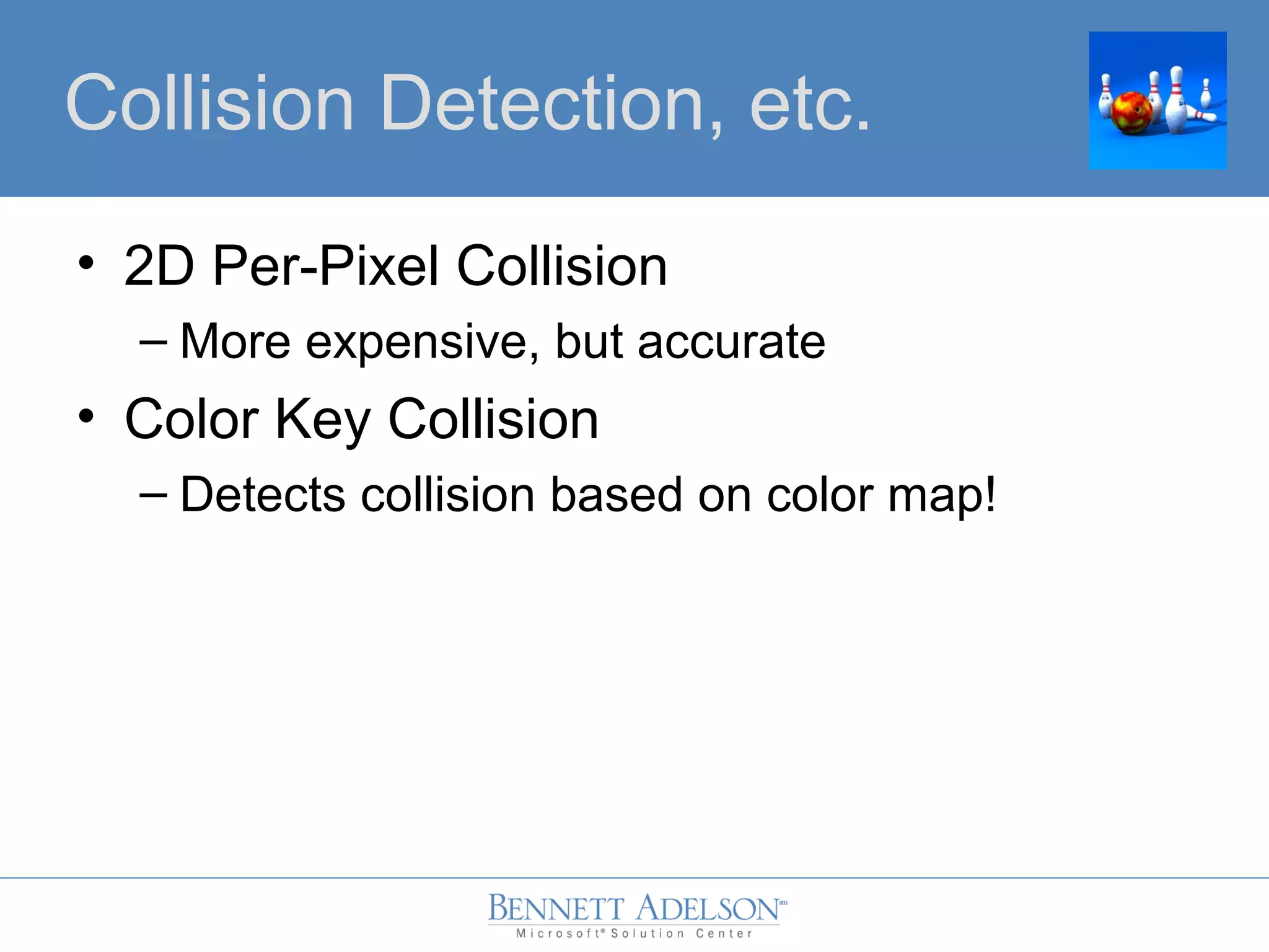 • 2D Per-Pixel Collision
– More expensive, but accurate
• Color Key Collision
– Detects collision based on color map!
Collision Detection, etc.
 