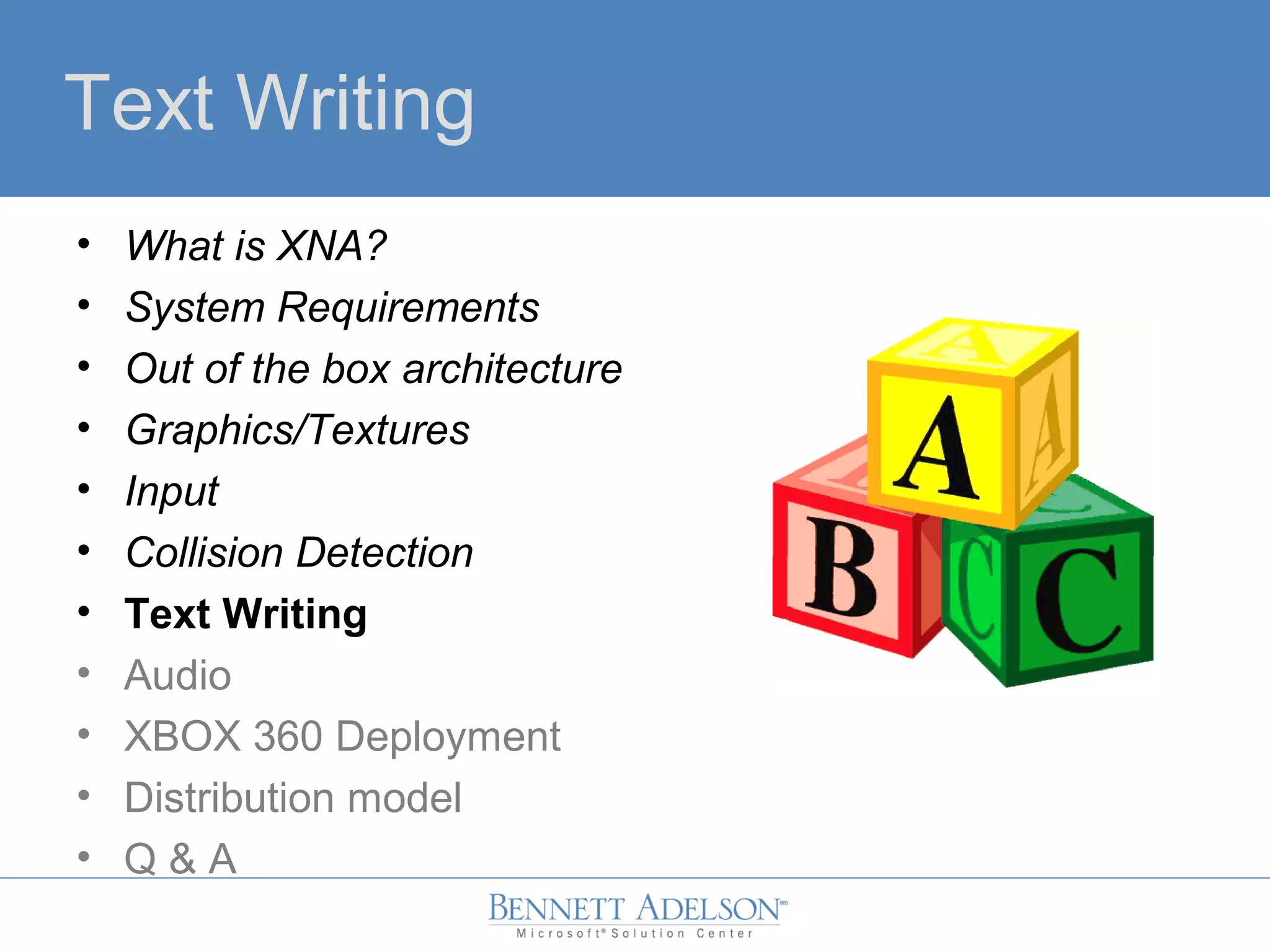 Text Writing
• What is XNA?
• System Requirements
• Out of the box architecture
• Graphics/Textures
• Input
• Collision Detection
• Text Writing
• Audio
• XBOX 360 Deployment
• Distribution model
• Q & A
 