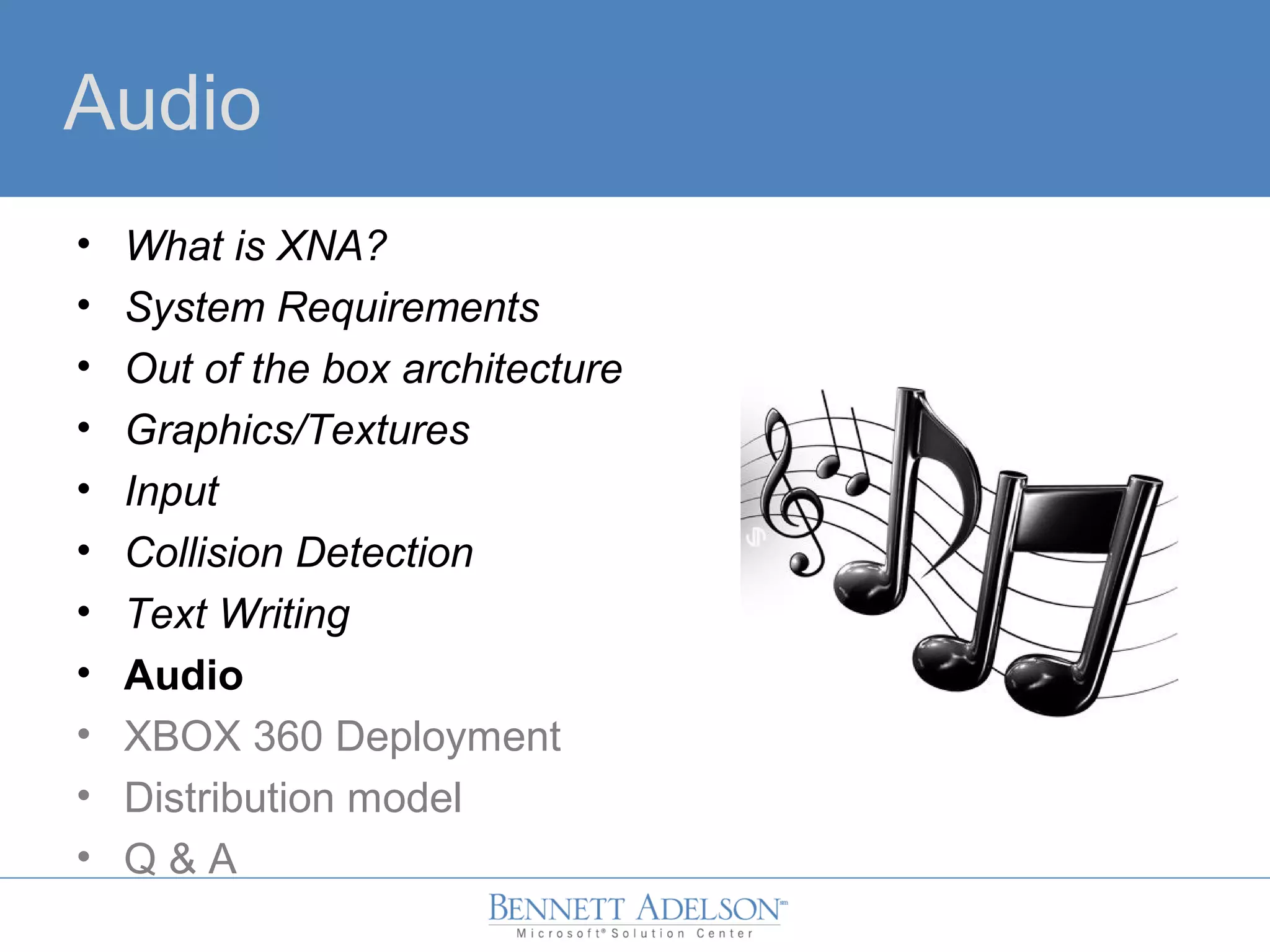 Audio
• What is XNA?
• System Requirements
• Out of the box architecture
• Graphics/Textures
• Input
• Collision Detection
• Text Writing
• Audio
• XBOX 360 Deployment
• Distribution model
• Q & A
 