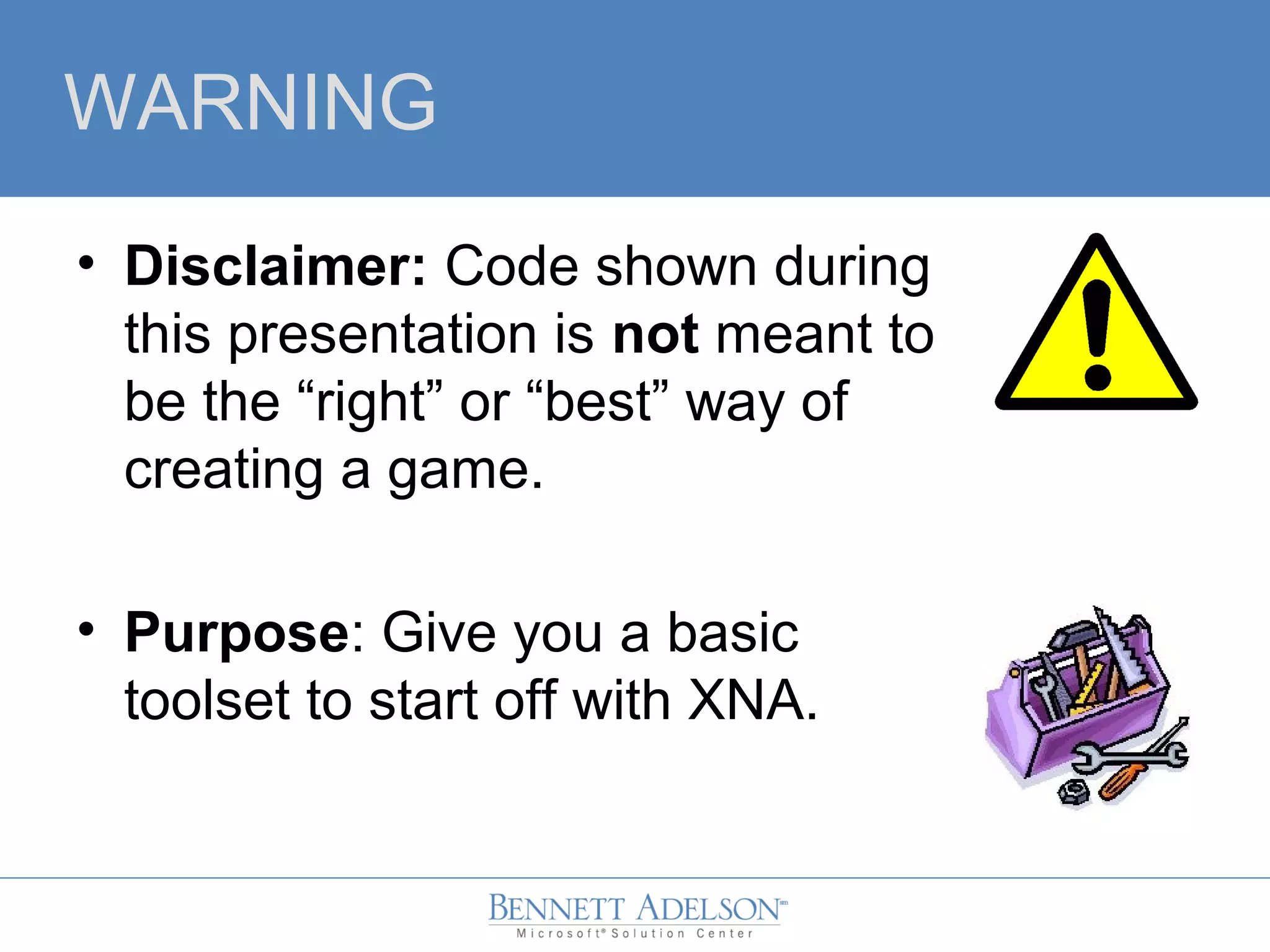 WARNING
• Disclaimer: Code shown during
this presentation is not meant to
be the “right” or “best” way of
creating a game.
• Purpose: Give you a basic
toolset to start off with XNA.
 