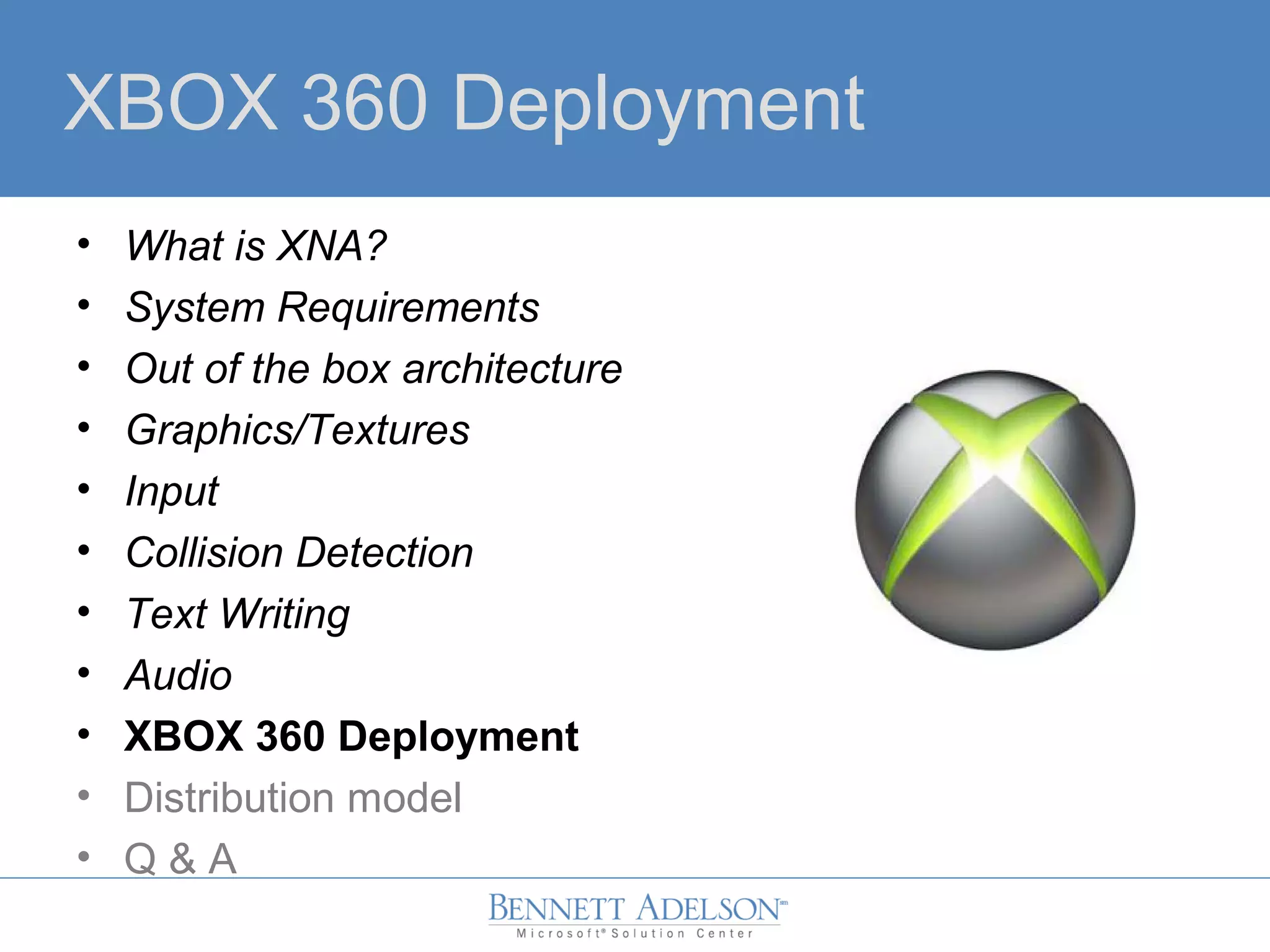 XBOX 360 Deployment
• What is XNA?
• System Requirements
• Out of the box architecture
• Graphics/Textures
• Input
• Collision Detection
• Text Writing
• Audio
• XBOX 360 Deployment
• Distribution model
• Q & A
 