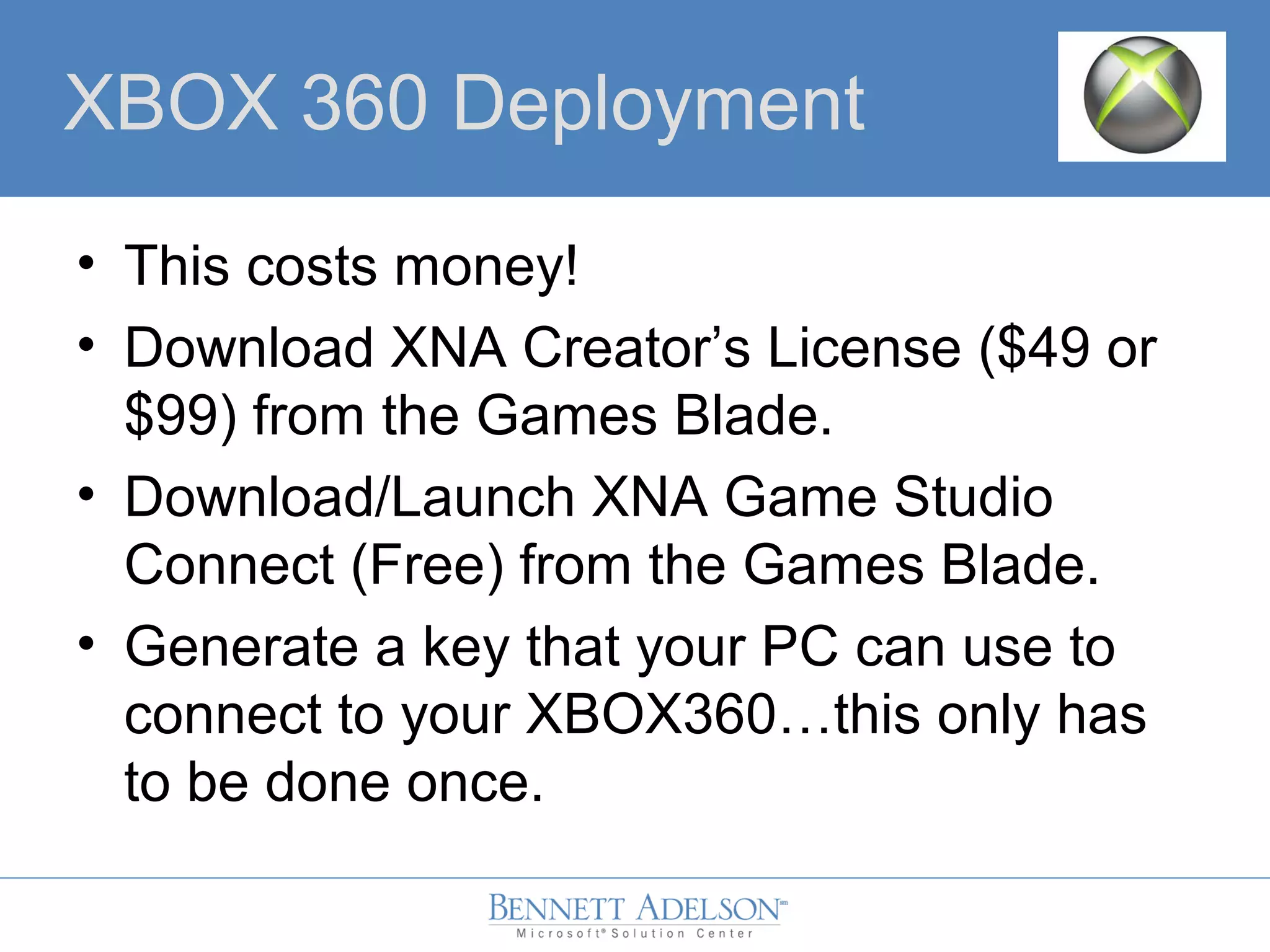XBOX 360 Deployment
• This costs money!
• Download XNA Creator’s License ($49 or
$99) from the Games Blade.
• Download/Launch XNA Game Studio
Connect (Free) from the Games Blade.
• Generate a key that your PC can use to
connect to your XBOX360…this only has
to be done once.
 