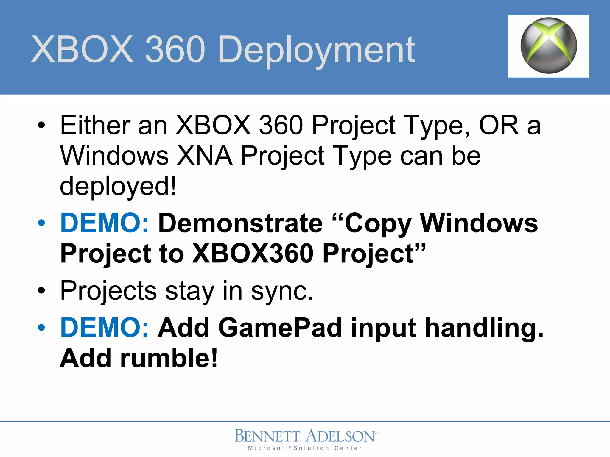 • Either an XBOX 360 Project Type, OR a
Windows XNA Project Type can be
deployed!
• DEMO: Demonstrate “Copy Windows
Project to XBOX360 Project”
• Projects stay in sync.
• DEMO: Add GamePad input handling.
Add rumble!
XBOX 360 Deployment
 