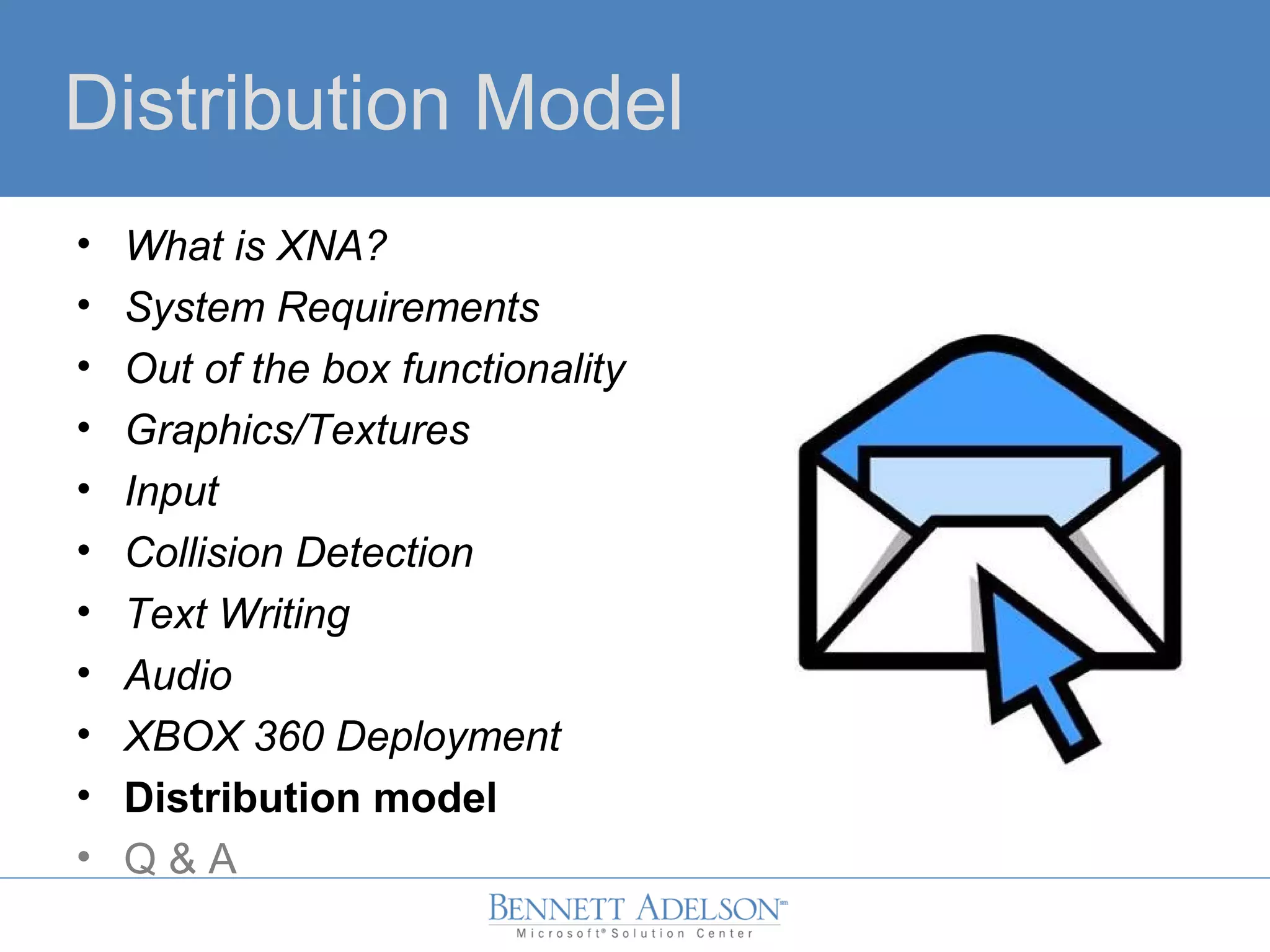 Distribution Model
• What is XNA?
• System Requirements
• Out of the box functionality
• Graphics/Textures
• Input
• Collision Detection
• Text Writing
• Audio
• XBOX 360 Deployment
• Distribution model
• Q & A
 