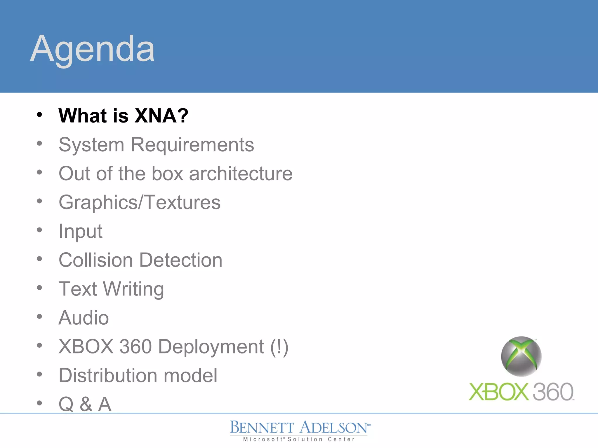 Agenda
• What is XNA?
• System Requirements
• Out of the box architecture
• Graphics/Textures
• Input
• Collision Detection
• Text Writing
• Audio
• XBOX 360 Deployment (!)
• Distribution model
• Q & A
 