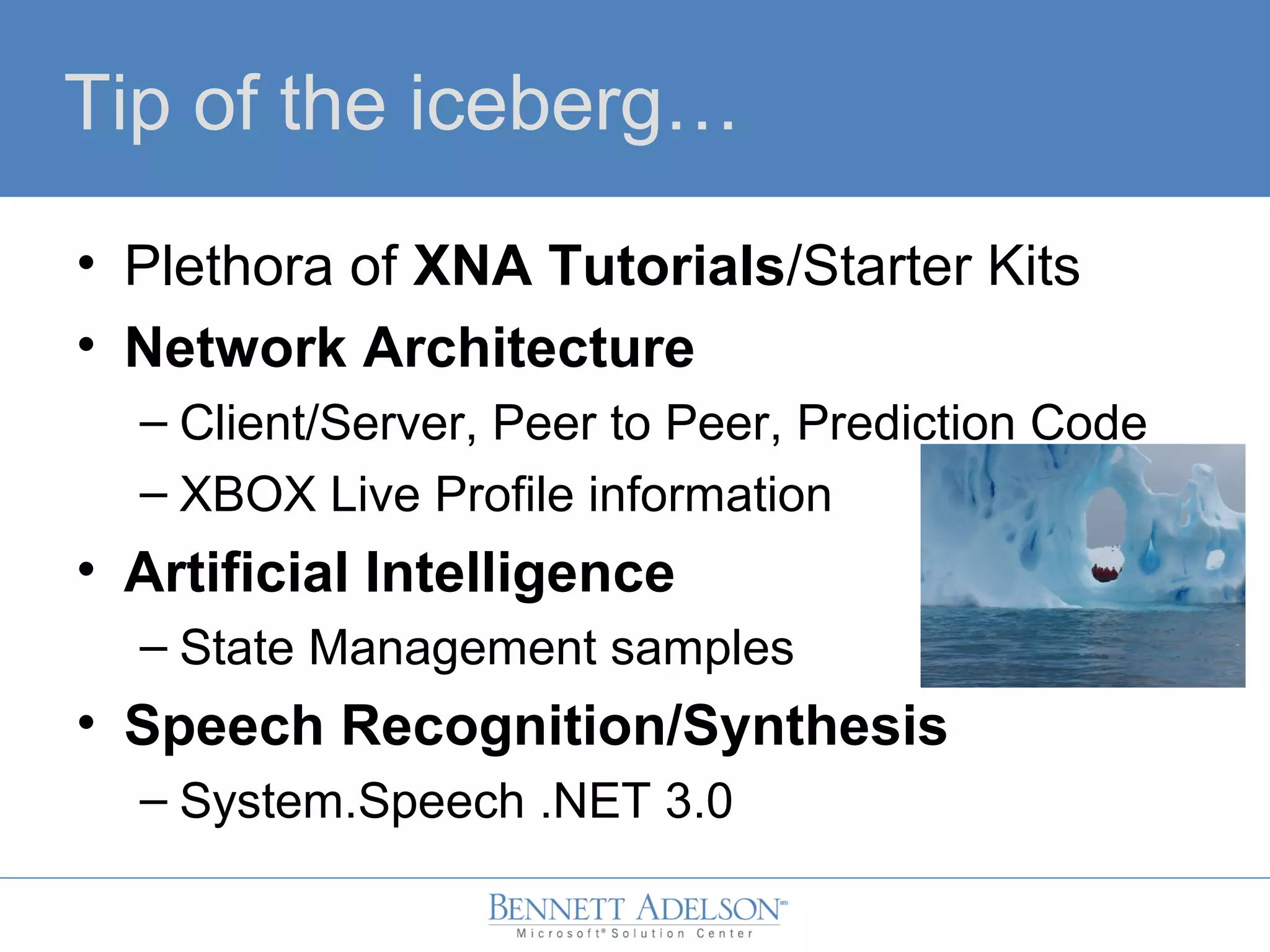 Tip of the iceberg…
• Plethora of XNA Tutorials/Starter Kits
• Network Architecture
– Client/Server, Peer to Peer, Prediction Code
– XBOX Live Profile information
• Artificial Intelligence
– State Management samples
• Speech Recognition/Synthesis
– System.Speech .NET 3.0
 