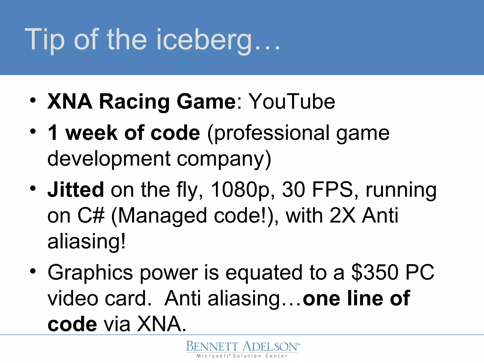 Tip of the iceberg…
• XNA Racing Game: YouTube
• 1 week of code (professional game
development company)
• Jitted on the fly, 1080p, 30 FPS, running
on C# (Managed code!), with 2X Anti
aliasing!
• Graphics power is equated to a $350 PC
video card. Anti aliasing…one line of
code via XNA.
 