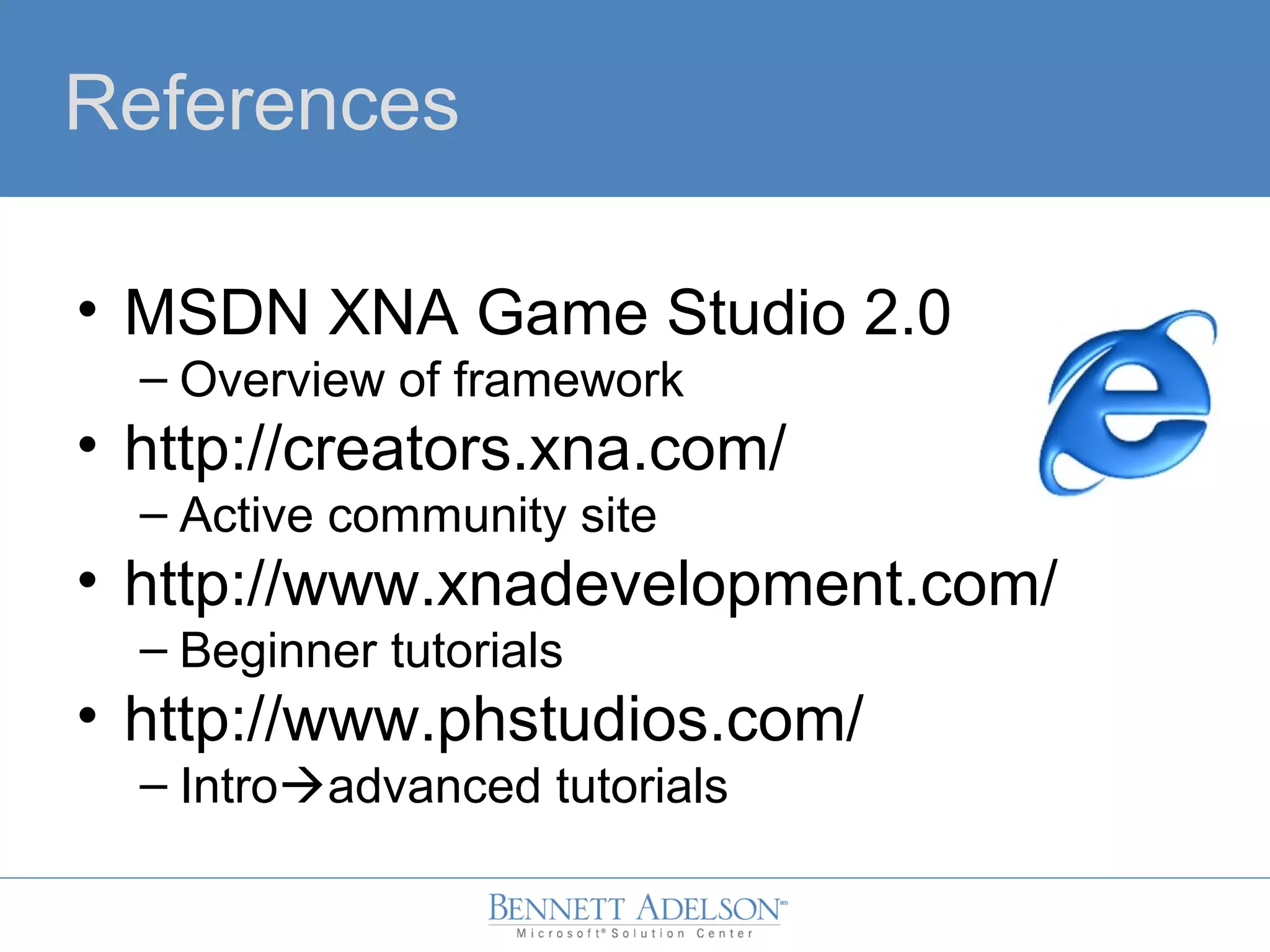 References
• MSDN XNA Game Studio 2.0
– Overview of framework
• http://creators.xna.com/
– Active community site
• http://www.xnadevelopment.com/
– Beginner tutorials
• http://www.phstudios.com/
– Introadvanced tutorials
 