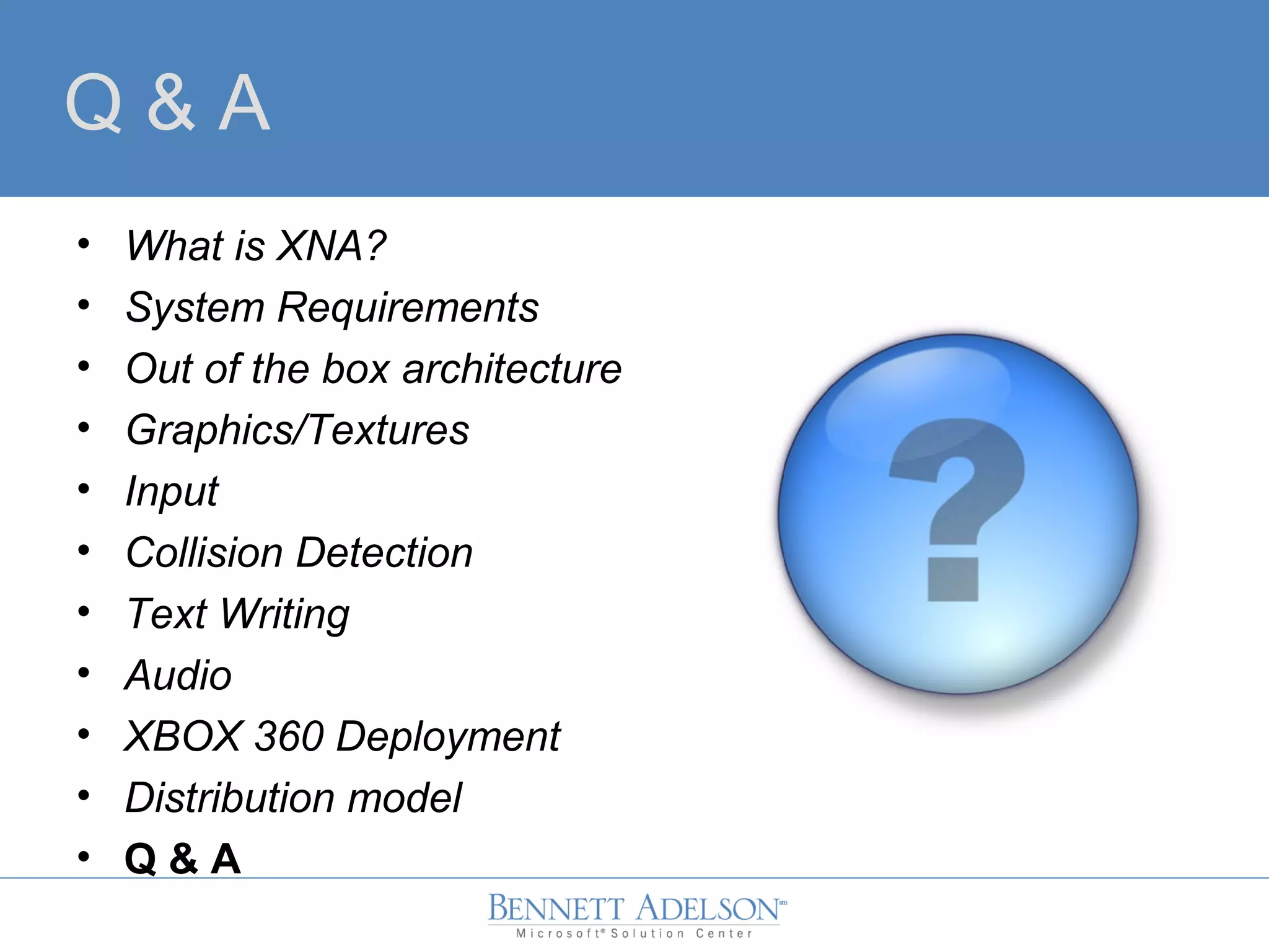Q & A
• What is XNA?
• System Requirements
• Out of the box architecture
• Graphics/Textures
• Input
• Collision Detection
• Text Writing
• Audio
• XBOX 360 Deployment
• Distribution model
• Q & A
 