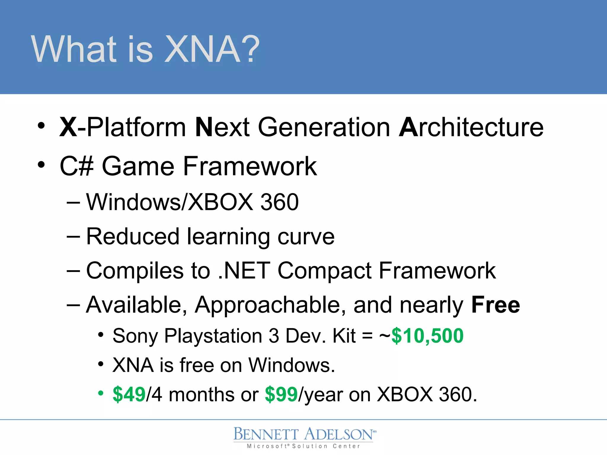What is XNA?
• X-Platform Next Generation Architecture
• C# Game Framework
– Windows/XBOX 360
– Reduced learning curve
– Compiles to .NET Compact Framework
– Available, Approachable, and nearly Free
• Sony Playstation 3 Dev. Kit = ~$10,500
• XNA is free on Windows.
• $49/4 months or $99/year on XBOX 360.
 