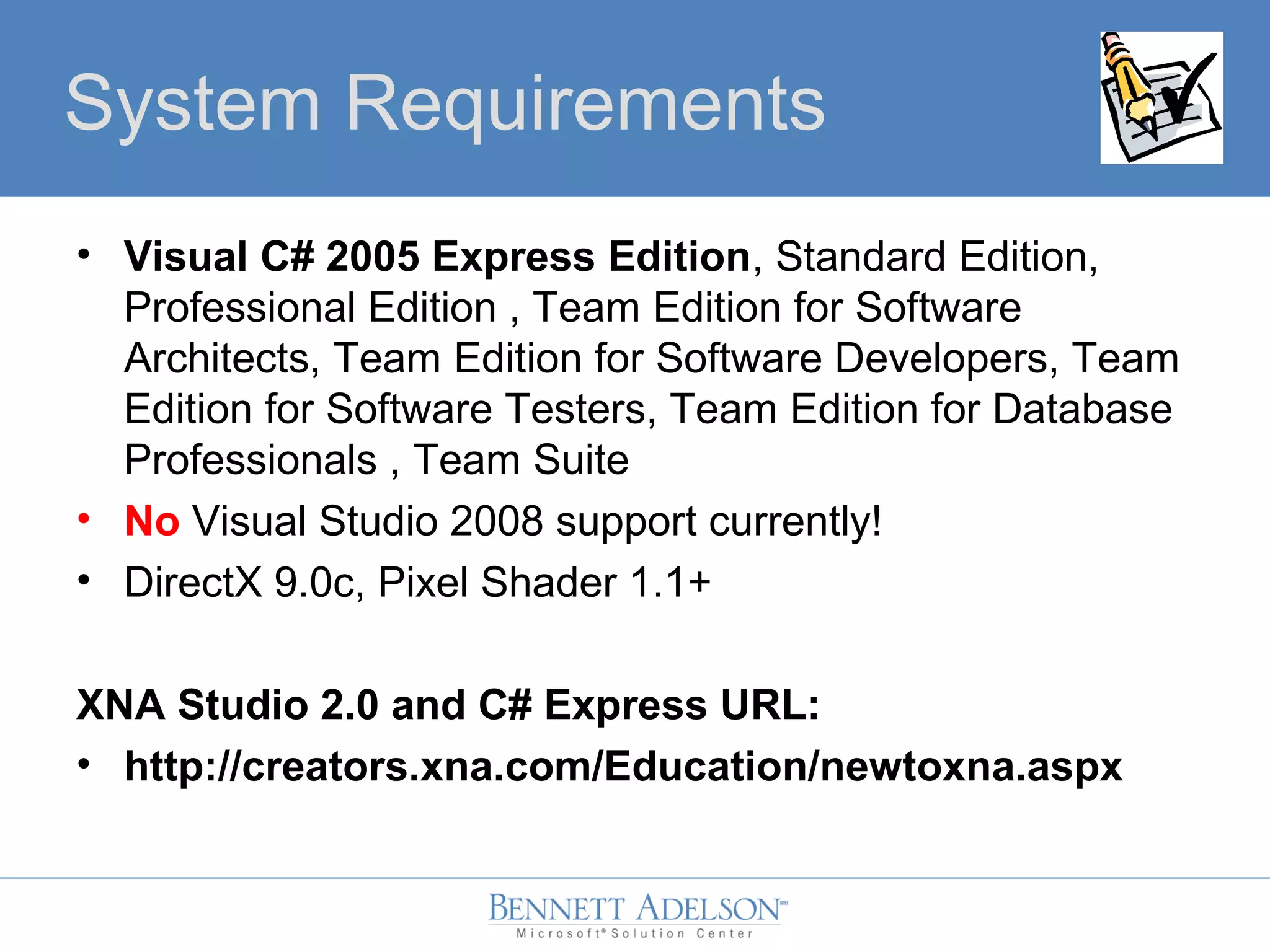 System Requirements
• Visual C# 2005 Express Edition, Standard Edition,
Professional Edition , Team Edition for Software
Architects, Team Edition for Software Developers, Team
Edition for Software Testers, Team Edition for Database
Professionals , Team Suite
• No Visual Studio 2008 support currently!
• DirectX 9.0c, Pixel Shader 1.1+
XNA Studio 2.0 and C# Express URL:
• http://creators.xna.com/Education/newtoxna.aspx
 