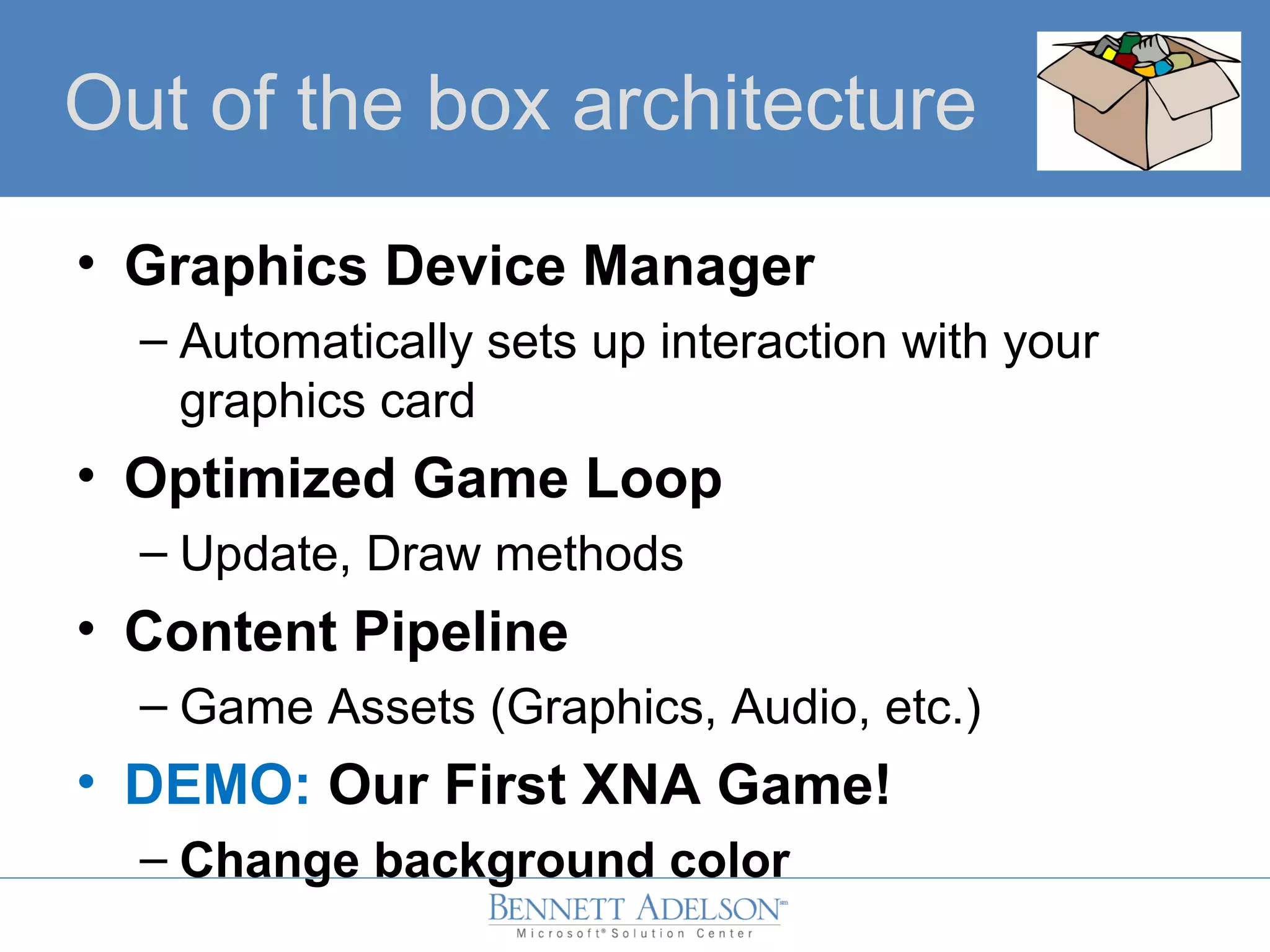 Out of the box architecture
• Graphics Device Manager
– Automatically sets up interaction with your
graphics card
• Optimized Game Loop
– Update, Draw methods
• Content Pipeline
– Game Assets (Graphics, Audio, etc.)
• DEMO: Our First XNA Game!
– Change background color
 