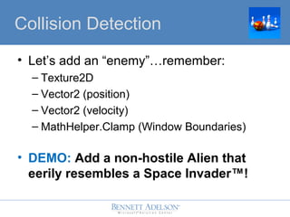 ? Lets add an enemyremember:
C Texture2D
C Vector2 (position)
C Vector2 (velocity)
C MathHelper.Clamp (Window Boundaries)
? DEMO: Add a non-hostile Alien that
eerily resembles a Space Invader?!
Collision Detection
 