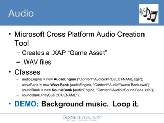 Audio
? Microsoft Cross Platform Audio Creation
Tool
C Creates a .XAP Game Asset
C .WAV files
? Classes
C audioEngine = new AudioEngine ("ContentAudioPROJECTNAME.xgs");
C waveBank = new WaveBank (audioEngine, "ContentAudioWave Bank.xwb");
C soundBank = new SoundBank (audioEngine, "ContentAudioSound Bank.xsb");
C soundBank.PlayCue (CUENAME");
? DEMO: Background music. Loop it.
 