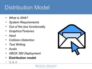 Distribution Model
? What is XNA?
? System Requirements
? Out of the box functionality
? Graphics/Textures
? Input
? Collision Detection
? Text Writing
? Audio
? XBOX 360 Deployment
? Distribution model
? Q & A
 