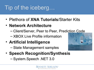 Tip of the iceberg
? Plethora of XNA Tutorials/Starter Kits
? Network Architecture
C Client/Server, Peer to Peer, Prediction Code
C XBOX Live Profile information
? Artificial Intelligence
C State Management samples
? Speech Recognition/Synthesis
C System.Speech .NET 3.0
 